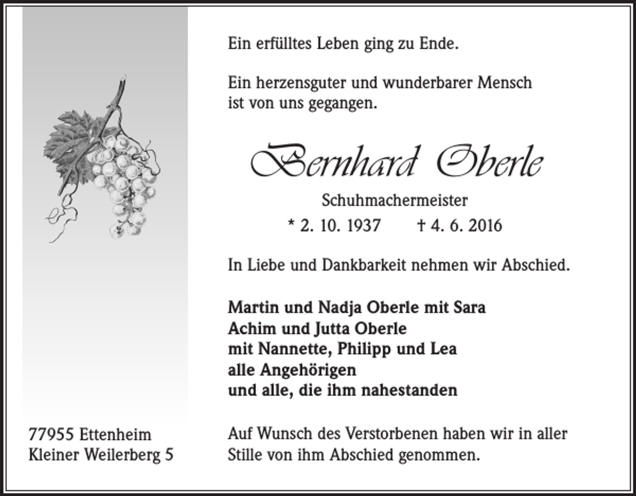 <p>Ein erfülltes Leben ging zu Ende.<br />Ein herzensguter und wunderbarer Mensch<br />ist von uns gegangen.</p><p>Bernhard Oberle<br />Schuhmachermeister<br />* 2. 10. 1937 † 4. 6. 2016</p><p>In Liebe und Dankbarkeit nehmen wir Abschied.<br />Martin und Nadja Oberle mit Sara<br />Achim und Jutta Oberle<br />mit Nannette, Philipp und Lea<br />alle Angehörigen<br />und alle, die ihm nahestanden<br />77955 Ettenheim<br />Kleiner Weilerberg 5</p><p>Auf Wunsch des Verstorbenen haben wir in aller<br />Stille von ihm Abschied genommen.</p>