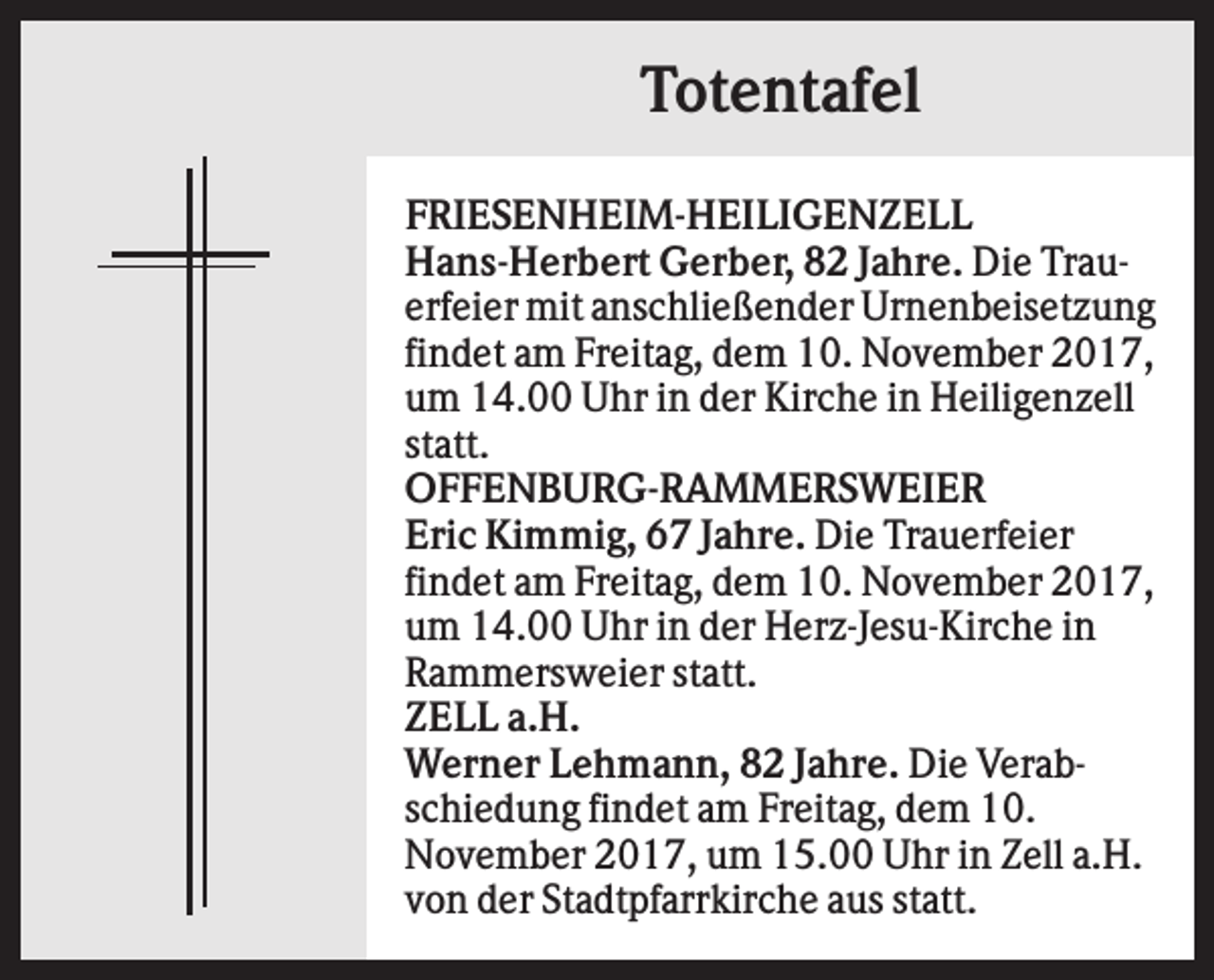 <p>Totentafel<br />FRIESENHEIM-HEILIGENZELL<br />Hans-Herbert Gerber, 82 Jahre. Die Trauerfeier mit anschließender Urnenbeisetzung<br />findet am Freitag, dem 10. November 2017,<br />um 14.00 Uhr in der Kirche in Heiligenzell<br />statt.<br />OFFENBURG-RAMMERSWEIER<br />Eric Kimmig, 67 Jahre. Die Trauerfeier<br />findet am Freitag, dem 10. November 2017,<br />um 14.00 Uhr in der Herz-Jesu-Kirche in<br />Rammersweier statt.<br />ZELL a.H.<br />Werner Lehmann, 82 Jahre. Die Verabschiedung findet am Freitag, dem 10.<br />November 2017, um 15.00 Uhr in Zell a.H.<br />von der Stadtpfarrkirche aus statt.</p>