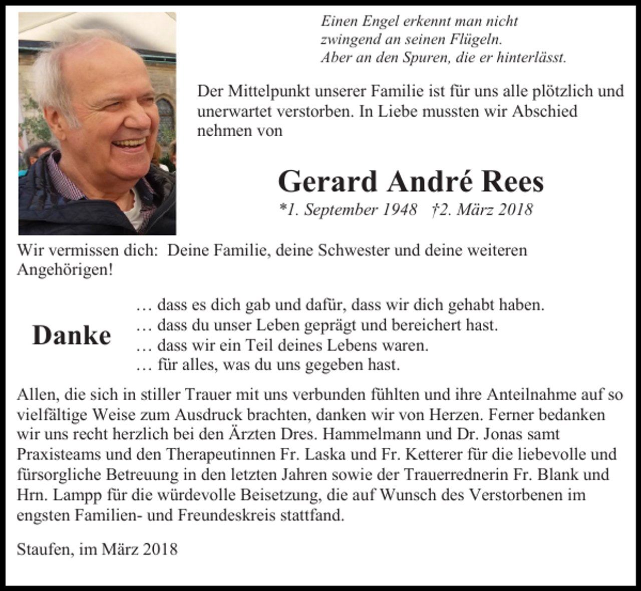 <p>Einen Engel erkennt man nicht<br />zwingend an seinen Flügeln.<br />Aber an den Spuren, die er hinterlässt.</p><p>Der Mittelpunkt unserer Familie ist für uns alle plötzlich und<br />unerwartet verstorben. In Liebe mussten wir Abschied<br />nehmen von</p><p>Gerard André Rees<br />*1. September 1948 †2. März 2018<br />Wir vermissen dich: Deine Familie, deine Schwester und deine weiteren<br />Angehörigen!</p><p>Danke</p><p>… dass es dich gab und dafür, dass wir dich gehabt haben.<br />… dass du unser Leben geprägt und bereichert hast.<br />… dass wir ein Teil deines Lebens waren.<br />… für alles, was du uns gegeben hast.</p><p>Allen, die sich in stiller Trauer mit uns verbunden fühlten und ihre Anteilnahme auf so<br />vielfältige Weise zum Ausdruck brachten, danken wir von Herzen. Ferner bedanken<br />wir uns recht herzlich bei den Ärzten Dres. Hammelmann und Dr. Jonas samt<br />Praxisteams und den Therapeutinnen Fr. Laska und Fr. Ketterer für die liebevolle und<br />fürsorgliche Betreuung in den letzten Jahren sowie der Trauerrednerin Fr. Blank und<br />Hrn. Lampp für die würdevolle Beisetzung, die auf Wunsch des Verstorbenen im<br />engsten Familien- und Freundeskreis stattfand.<br />Staufen, im März 2018</p>