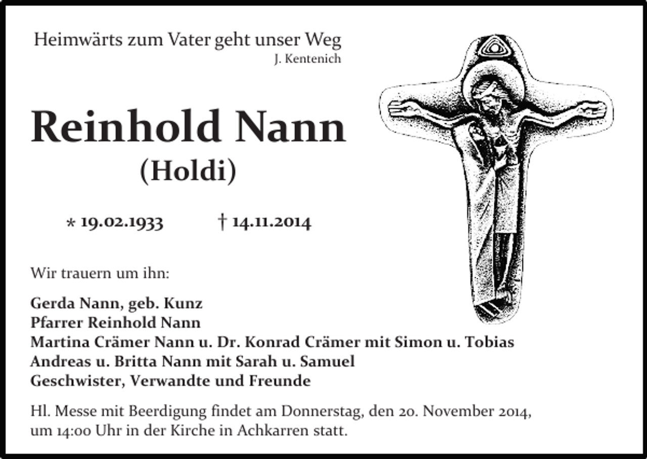 <p>Heimwärts zum Vater geht unser Weg</p><p>J. Kentenich</p><p>Reinhold Nann<br />(Holdi)</p><p>* 19.02.1933</p><p>† 14.11.2014</p><p>Wir trauern um ihn:<br />Gerda Nann, geb. Kunz<br />Pfarrer Reinhold Nann<br />Martina Crämer Nann u. Dr. Konrad Crämer mit Simon u. Tobias<br />Andreas u. Britta Nann mit Sarah u. Samuel<br />Geschwister, Verwandte und Freunde<br />Hl. Messe mit Beerdigung findet am Donnerstag, den 20. November 2014,<br />um 14:00 Uhr in der Kirche in Achkarren statt.</p>