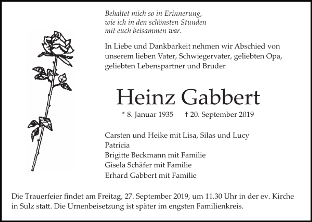 <p>Behaltet mich so in Erinnerung,<br />wie ich in den schönsten Stunden<br />mit euch beisammen war.<br />In Liebe und Dankbarkeit nehmen wir Abschied von<br />unserem lieben Vater, Schwiegervater, geliebten Opa,<br />geliebten Lebenspartner und Bruder</p><p>Heinz Gabbert<br />* 8. Januar 1935</p><p>† 20. September 2019</p><p>Carsten und Heike mit Lisa, Silas und Lucy<br />Patricia<br />Brigi�e Beckmann mit Familie<br />Gisela Schäfer mit Familie<br />Erhard Gabbert mit Familie<br />Die Trauerfeier ﬁndet am Freitag, 27. September 2019, um 11.30 Uhr in der ev. Kirche<br />in Sulz sta�. Die Urnenbeise�ung ist später im engsten Familienkreis.</p>