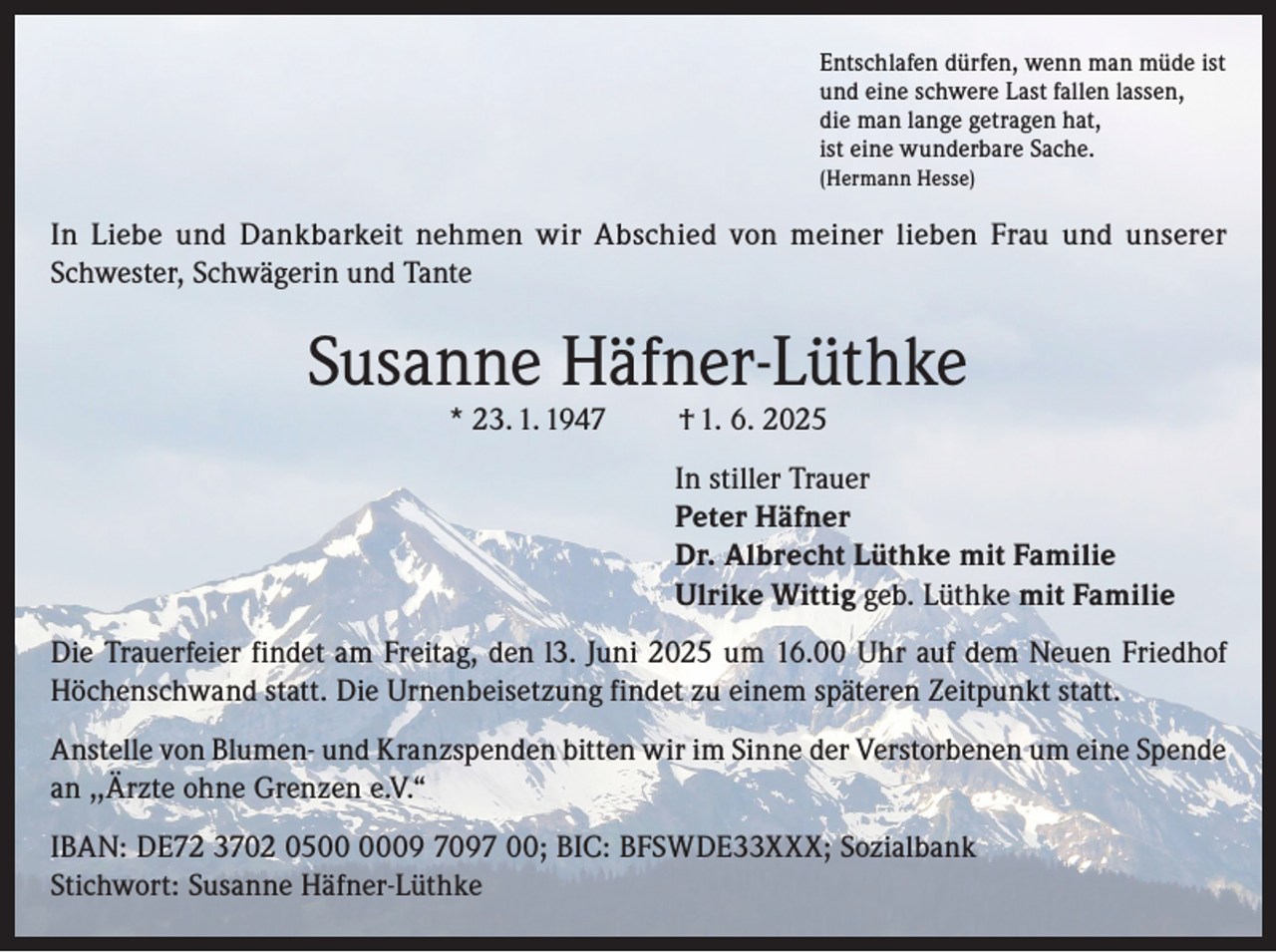<p>Entschlafen dürfen, wenn man müde ist<br />und eine schwere Last fallen lassen,<br />die man lange getragen hat,<br />ist eine wunderbare Sache.<br />(Hermann Hesse)</p><p>In Liebe und Dankbarkeit nehmen wir Abschied von meiner lieben Frau und unserer<br />Schwester, Schwägerin und Tante</p><p>Susanne Häfner-Lüthke<br />* 23. 1. 1947</p><p>† 1. 6. 2025</p><p>In stiller Trauer<br />Peter Häfner<br />Dr. Albrecht Lüthke mit Familie<br />Ulrike Wittig geb. Lüthke mit Familie<br />Die Trauerfeier findet am Freitag, den l3. Juni 2025 um 16.00 Uhr auf dem Neuen Friedhof<br />Höchenschwand statt. Die Urnenbeisetzung findet zu einem späteren Zeitpunkt statt.<br />Anstelle von Blumen- und Kranzspenden bitten wir im Sinne der Verstorbenen um eine Spende<br />an ,,Ärzte ohne Grenzen e.V.“<br />IBAN: DE72 3702 0509 7097 00; BIC: BFSWDE33XXX; Sozialbank<br />Stichwort: Susanne Häfner-Lüthke</p>