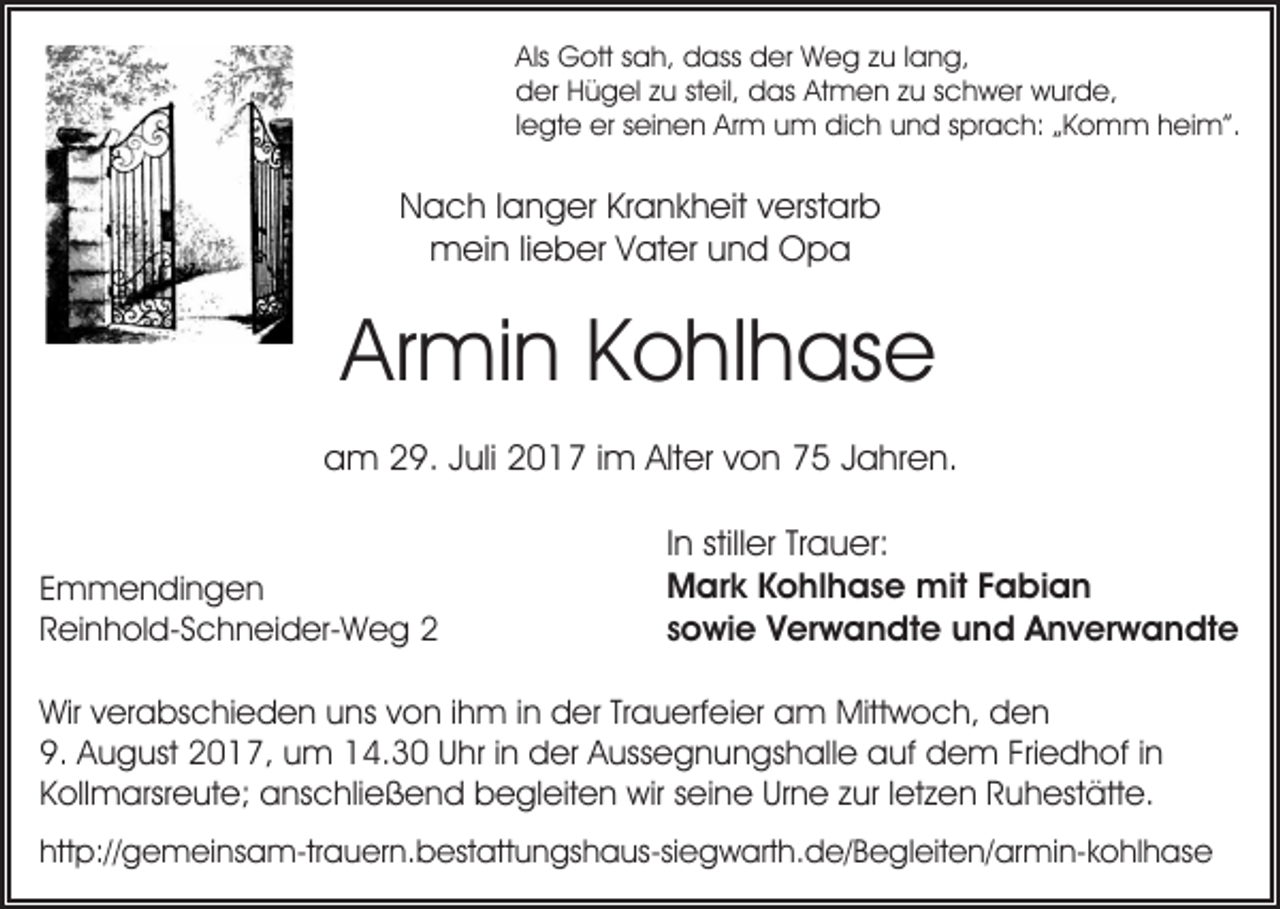 <p>Als Gott<br />Als<br />G ott ssah,<br />a h, dass<br />d ass der<br />d er Weg<br />W e g zzu<br />u l lang,<br />a n g,<br />Atmen<br />dder<br />er HHügel<br />ü g el zzu<br />u ststeil,<br />eil, ddas<br />as At<br />m e n zzu<br />u sschwer<br />c h w er wurde,<br />w ur d e,<br />llegte<br />e gt e erer seinen<br />s ei n e n Arm<br />Ar m um<br />u m dich<br />di c h und<br />u n d sprach:<br />s pr a c h: „Komm<br />„ K o mm h heim”.<br />ei m”.</p><p>NNach<br />a c h l langer<br />a n g er KrKrankheit<br />a n k h eit vverstarb<br />erst ar b<br />mmein<br />ei n li lieber<br />e b er V Vater<br />at er u und<br />n d OOpa<br />pa</p><p>Ar<br />mi n KKohlhase<br />o hl h as e<br />Armin<br />aam<br />m 229.<br />9. JJuli<br />uli 22017<br />0 1 7 i im<br />m Alt<br />er vvon<br />o n 77 JJahren.<br />a hr e n.<br />Alter<br />E m m e n di n g e n<br />Emmendingen<br />RReinhold-Schneider-Weg<br />ei n h ol d- S c h n ei d er- W e g 22</p><p>I n stiller<br />still er Trauer:<br />Tr a u er:<br />In<br />Mark<br />M ar k KKohlhase<br />o hl h a s e mit<br />mit F Fabian<br />ab ian<br />sowie<br />s o wi e Verwandte<br />V er w a n dt e und<br />u n d AAnverwandte<br />n v er w a n dt e</p><p>Wirv verabschieden<br />Wir<br />er a bs c hi e d e n uuns<br />ns von<br />v o n iihm<br />h m iinn der<br />d er Trauerfeier<br />Tr a u erf ei er am<br />a m Mittwoch,<br />Mitt w o c h, den<br />den<br />9. August<br />Friedhof<br />9.<br />A u g ust 22017,<br />0 1 7, uum<br />m 114.30<br />4 . 3 0 Uhr<br />U hr iinn der<br />d er Aussegnungshalle<br />A uss e g n un gs h all e auf<br />a uf dem<br />d e m Fri<br />e d h of i in<br />n<br />Kollmarsreute;<br />Urne<br />K oll m arsr e ut e; anschließend<br />a ns c hli e ß e n d begleiten<br />b e gl eit e n wir<br />wir sseine<br />ei n e Ur<br />n e zzur<br />ur l letzen<br />et z e n RRuhestätte.<br />u h es t ätt e.<br />http://gemeinsam-trauern.bestattungshaus-siegwarth.de/​Begle​iten/armin-kohlhase<br />htt<br />p:// g e m ei ns a m-tr a u er n. b est att u n gs h a us-si e g w art h. d e/ B e gl eit e n/ ar mi n- k o hl h as e</p>