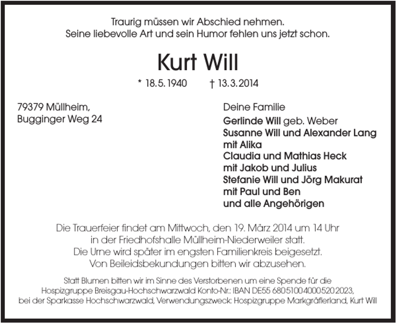 <p>Traurig müssen wir Abschied nehmen.<br />Seine liebevolle Art und sein Humor fehlen uns jetzt schon.</p><p>Kurt Will<br />* 18.5.1940<br />79379 Müllheim,<br />Bugginger Weg 24</p><p>† 13.3.2014<br />Deine Familie<br />Gerlinde Will geb. Weber<br />Susanne Will und Alexander Lang<br />mit Alika<br />Claudia und Mathias Heck<br />mit Jakob und Julius<br />Stefanie Will und Jörg Makurat<br />mit Paul und Ben<br />und alle Angehörigen</p><p>Die Trauerfeier findet am Mittwoch, den 19. März 2014 um 14 Uhr<br />in der Friedhofshalle Müllheim-Niederweiler statt.<br />Die Urne wird später im engsten Familienkreis beigesetzt.<br />Von Beileidsbekundungen bitten wir abzusehen.<br />Statt Blumen bitten wir im Sinne des Verstorbenen um eine Spende für die<br />Hospizgruppe Breisgau-Hochschwarzwald Konto-Nr.: IBAN DE55 680510040005202023,<br />bei der Sparkasse Hochschwarzwald, Verwendungszweck: Hospizgruppe Markgräflerland, Kurt Will</p>