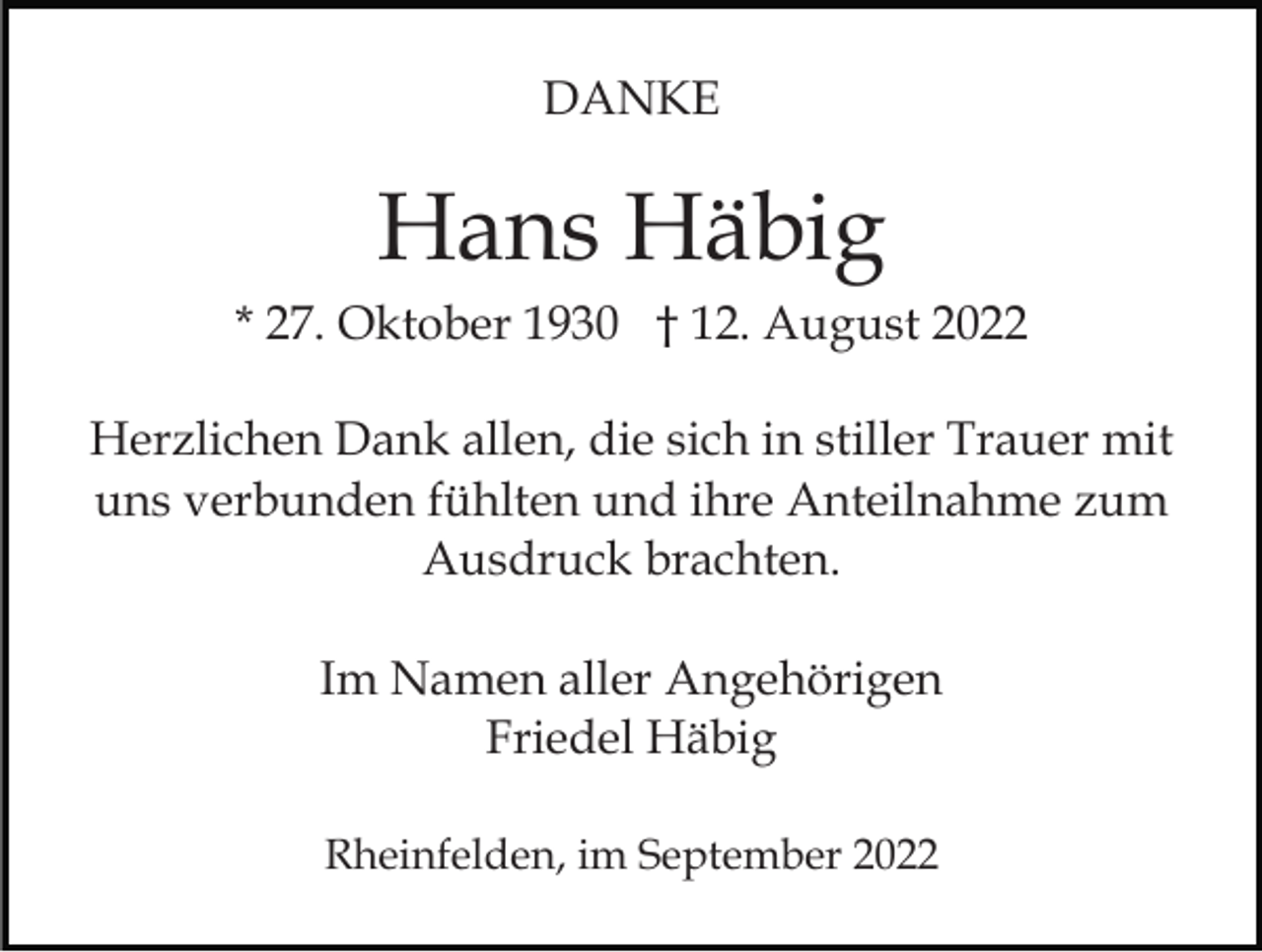 <p>DANKE</p><p>Hans Häbig<br />* 27. Oktober 1930 † 12. August 2022<br />Herzlichen Dank allen, die sich in stiller Trauer mit<br />uns verbunden fühlten und ihre Anteilnahme zum<br />Ausdruck brachten.<br />Im Namen aller Angehörigen<br />Friedel Häbig<br />Rheinfelden, im September 2022</p>