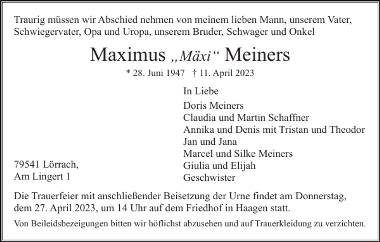 <p>Traurig müssen wir Abschied nehmen von meinem lieben Mann, unserem Vater,<br />Schwiegervater, Opa und Uropa, unserem Bruder, Schwager und Onkel</p><p>Maximus „Mäxi“ Meiners<br />* 28. Juni 1947 † 11. April 2023</p><p>79541 Lörrach,<br />Am Lingert 1</p><p>In Liebe<br />Doris Meiners<br />Claudia und Martin Schaffner<br />Annika und Denis mit Tristan und Theodor<br />Jan und Jana<br />Marcel und Silke Meiners<br />Giulia und Elijah<br />Geschwister</p><p>Die Trauerfeier mit anschließender Beisetzung der Urne findet am Donnerstag,<br />dem 27. April 2023, um 14 Uhr auf dem Friedhof in Haagen statt.<br />Von Beileidsbezeigungen bitten wir höflichst abzusehen und auf Trauerkleidung zu verzichten.</p>