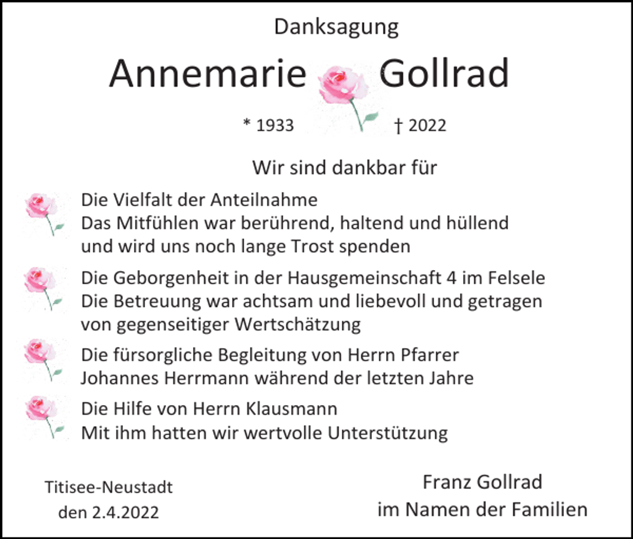 <p>Danksagung</p><p>Annemarie<br />* 1933</p><p>Gollrad<br />† 2022</p><p>Wir sind dankbar für<br />Die Vielfalt der Anteilnahme<br />Das Mitfühlen war berührend, haltend und hüllend<br />und wird uns noch lange Trost spenden<br />Die Geborgenheit in der Hausgemeinschaft 4 im Felsele<br />Die Betreuung war achtsam und liebevoll und getragen<br />von gegenseitiger Wertschätzung<br />Die fürsorgliche Begleitung von Herrn Pfarrer<br />Johannes Herrmann während der letzten Jahre<br />Die Hilfe von Herrn Klausmann<br />Mit ihm hatten wir wertvolle Unterstützung<br />Titisee-Neustadt<br />den 2.4.2022</p><p>Franz Gollrad<br />im Namen der Familien</p>