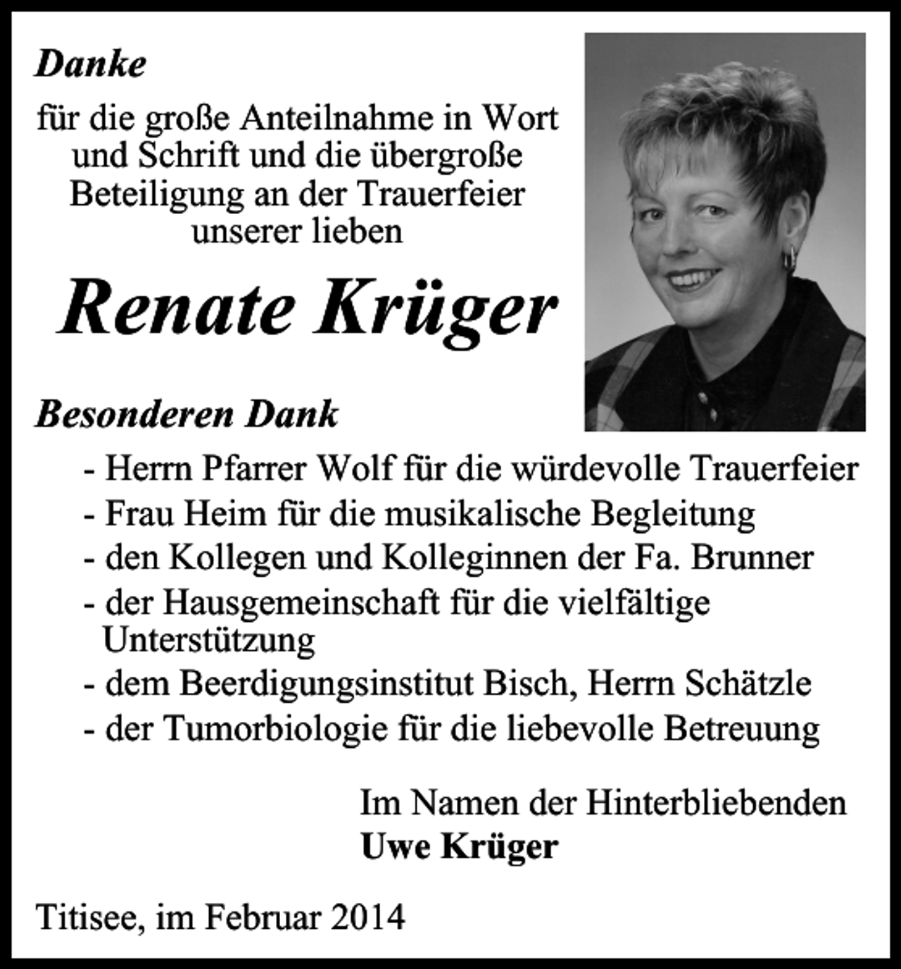 <p>Danke<br />für die große Anteilnahme in Wort<br />und Schrift und die übergroße<br />Beteiligung an der Trauerfeier<br />unserer lieben</p><p>Renate Krüger</p><p>Besonderen Dank<br />- Herrn Pfarrer Wolf für die würdevolle Trauerfeier<br />- Frau Heim für die musikalische Begleitung<br />- den Kollegen und Kolleginnen der Fa. Brunner<br />- der Hausgemeinschaft für die vielfältige<br />Unterstützung<br />- dem Beerdigungsinstitut Bisch, Herrn Schätzle<br />- der Tumorbiologie für die liebevolle Betreuung<br />Im Namen der Hinterbliebenden<br />Uwe Krüger<br />Titisee, im Februar 2014</p>