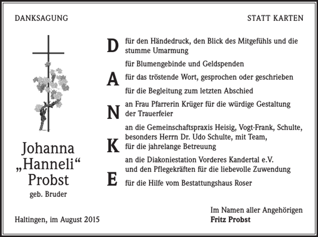 <p>DANKSAGUNG</p><p>STATT KARTEN</p><p>D<br />A<br />N<br />Johanna<br />„Hanneli“<br />Probst<br />geb. Bruder</p><p>Haltingen, im August 2015</p><p>K<br />E</p><p>für den Händedruck, den Blick des Mitgefühls und die<br />stumme Umarmung<br />für Blumengebinde und Geldspenden<br />für das tröstende Wort, gesprochen oder geschrieben<br />für die Begleitung zum letzten Abschied<br />an Frau Pfarrerin Krüger für die würdige Gestaltung<br />der Trauerfeier<br />an die Gemeinschaftspraxis Heisig, Vogt-Frank, Schulte,<br />besonders Herrn Dr. Udo Schulte, mit Team,<br />für die jahrelange Betreuung<br />an die Diakoniestation Vorderes Kandertal e.V.<br />und den ­Pflegekräften für die liebevolle Zuwendung<br />für die Hilfe vom Bestattungshaus Roser<br />Im Namen aller Angehörigen<br />Fritz Probst</p>