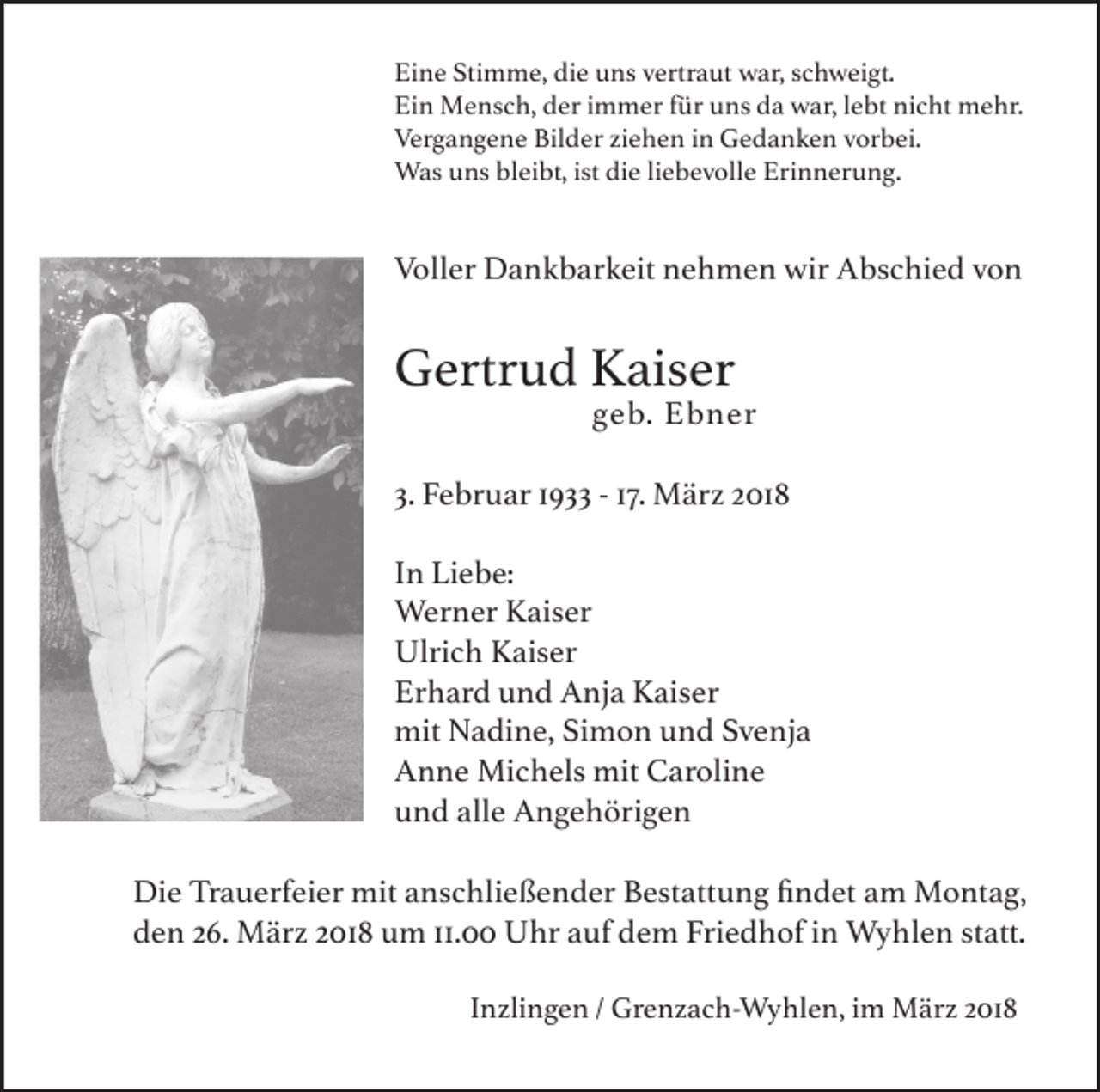 <p>Ei n e Sti<br />Eine<br />Stimme,<br />m m e, di<br />die<br />e uuns<br />ns vvertraut<br />ertr a ut war,<br />w ar, sschweigt.<br />c h w ei gt.<br />Ein<br />Ei<br />n Mensch,<br />M e ns c h, dder<br />er i immer<br />m m er ffür<br />ür uuns<br />ns dda<br />a war,<br />w ar, l lebt<br />e bt ni<br />nicht<br />c ht mehr.<br />m e hr.<br />Vergangene<br />Ver<br />g a n g e n e Bil<br />Bilder<br />d er ziziehen<br />e h e n i in<br />n Gedanken<br />G e d a n k e n vvorbei.<br />or b ei.<br />Wasu uns<br />Was<br />ns blbleibt,<br />ei bt, ististdidie<br />e li liebevolle<br />e b e v oll e Eri<br />Erinnerung.<br />n n er u n g.</p><p>Voller<br />Voll<br />er Dankbarkeit<br />D a n k b ar k eit nnehmen<br />e h m e n wir<br />wir AAbschied<br />bs c hi e d vvon<br />on</p><p>GGertrud<br />ertr u d KKaiser<br />ais er<br />ggeb.<br />e b.</p><p>Ebner<br />E b n er</p><p>3. Februar<br />3.<br />F e br u ar 11933<br />9 -- 117.<br />7. März<br />M är z 2018<br />2 01 8<br />I n Liebe:<br />In<br />Li e b e:<br />Werner<br />Wer<br />n er K Kaiser<br />ais er<br />Ulrich<br />Ulri<br />c h KKaiser<br />ais er<br />Erhard<br />Er<br />h ar d uund<br />n d Anja<br />A nj a Kaiser<br />K ais er<br />mit NNadine,<br />mit<br />a di n e, SiSimon<br />m o n uund<br />n d SSvenja<br />v e nj a<br />AAnne<br />n n e Michels<br />Mi c h els mit<br />mit CCaroline<br />ar oli n e<br />uund<br />n d all<br />alle<br />e Angehörigen<br />A n g e h öri g e n<br />Di e TrTrauerfeier<br />Die<br />a u erf ei er mit<br />mit aanschließender<br />ns c hli e ß e n d er BBestattung<br />est att u n g fifindet<br />n d et aam<br />m Montag,<br />M o nt a g,<br />dden<br />e n 226.<br />6. März<br />M är z 22018<br />01 8 uum<br />m 11.<br />11.0 Uhr<br />U hr aauf<br />uf ddem<br />e m Fri<br />Friedhof<br />e d h of iin<br />n Wyhlen<br />W y hl e n ststatt.<br />att.<br />Inzlingen<br />I n zli n g e n / Grenzach-Wyhlen,<br />Gr e n z a c h- W y hl e n, im<br />i m März<br />M är z 2018<br />2 01 8</p>