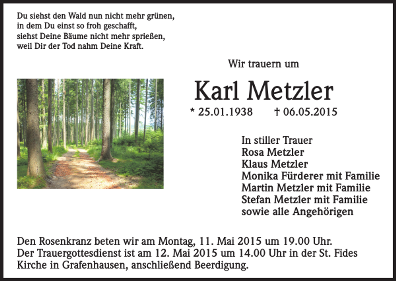<p>Du siehst den Wald nun nicht mehr grünen,<br />in dem Du einst so froh geschafft,<br />siehst Deine Bäume nicht mehr sprießen,<br />weil Dir der Tod nahm Deine Kraft.</p><p>Wir trauern um</p><p>Karl Metzler</p><p>* 25.01.1938</p><p>† 06.05.2015</p><p>In stiller Trauer<br />Rosa Metzler<br />Klaus Metzler<br />Monika Fürderer mit Familie<br />Martin Metzler mit Familie<br />Stefan Metzler mit Familie<br />sowie alle Angehörigen<br />Den Rosenkranz beten wir am Montag, 11. Mai 2015 um 19.00 Uhr.<br />Der Trauergottesdienst ist am 12. Mai 2015 um 14.00 Uhr in der St. Fides<br />Kirche in Grafenhausen, anschließend Beerdigung.</p>