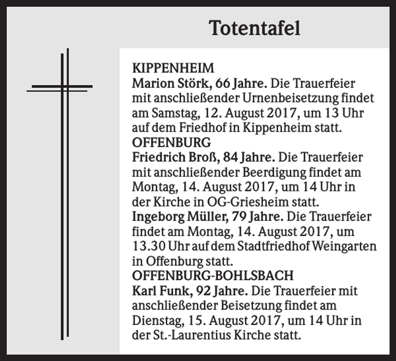 <p>Totentafel<br />KIPPENHEIM<br />Marion Störk, 66 Jahre. Die Trauerfeier<br />mit anschließender Urnenbeisetzung findet<br />am Samstag, 12. August 2017, um 13 Uhr<br />auf dem Friedhof in Kippenheim statt.<br />OFFENBURG<br />Friedrich Broß, 84 Jahre. Die Trauerfeier<br />mit anschließender Beerdigung findet am<br />Montag, 14. August 2017, um 14 Uhr in<br />der Kirche in OG-Griesheim statt.<br />Ingeborg Müller, 79 Jahre. Die Trauerfeier<br />findet am Montag, 14. August 2017, um<br />13.30 Uhr auf dem Stadtfriedhof Weingarten<br />in Offenburg statt.<br />OFFENBURG-BOHLSBACH<br />Karl Funk, 92 Jahre. Die Trauerfeier mit<br />anschließender Beisetzung findet am<br />Dienstag, 15. August 2017, um 14 Uhr in<br />der St.-Laurentius Kirche statt.</p>