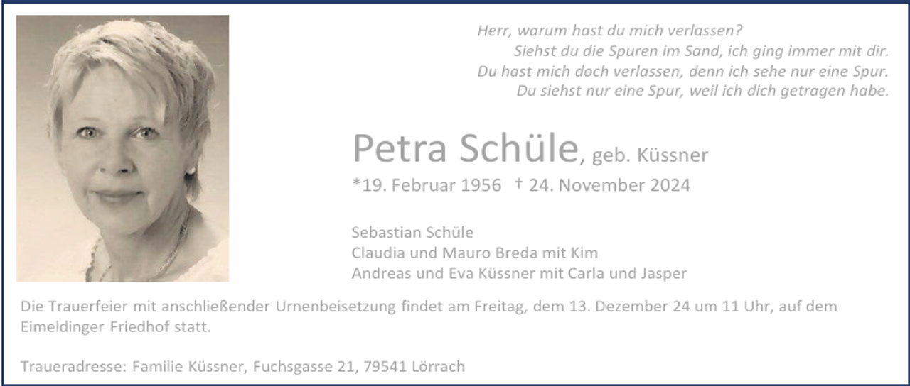<p>Herr, warum hast du mich verlassen?<br />Siehst du die Spuren im Sand, ich ging immer mit dir.<br />Du hast mich doch verlassen, denn ich sehe nur eine Spur.<br />Du siehst nur eine Spur, weil ich dich getragen habe.</p><p>Petra Schüle, geb. Küssner<br />*19. Februar 1956 † 24. November 2024<br />Sebastian Schüle<br />Claudia und Mauro Breda mit Kim<br />Andreas und Eva Küssner mit Carla und Jasper<br />Die Trauerfeier mit anschließender Urnenbeisetzung findet am Freitag, dem 13. Dezember 24 um 11 Uhr, auf dem<br />Eimeldinger Friedhof statt.<br />Traueradresse: Familie Küssner, Fuchsgasse 21, 79541 Lörrach</p>