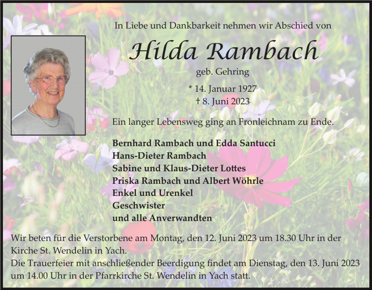 <p>In Liebe und Dankbarkeit nehmen wir Abschied von</p><p>Hilda Rambach<br />geb. Gehring<br />* 14. Januar 1927<br />† 8. Juni 2023<br />Ein langer Lebensweg ging an Fronleichnam zu Ende.<br />Bernhard Rambach und Edda Santucci<br />Hans-Dieter Rambach<br />Sabine und Klaus-Dieter Lottes<br />Priska Rambach und Albert Wöhrle<br />Enkel und Urenkel<br />Geschwister<br />und alle Anverwandten<br />Wir beten für die Verstorbene am Montag, den 12. Juni 2023 um 18.30 Uhr in der<br />Kirche St. Wendelin in Yach.<br />Die Trauerfeier mit anschließender Beerdigung ﬁndet am Dienstag, den 13. Juni 2023<br />um 14.00 Uhr in der Pfarrkirche St. Wendelin in Yach statt.</p>