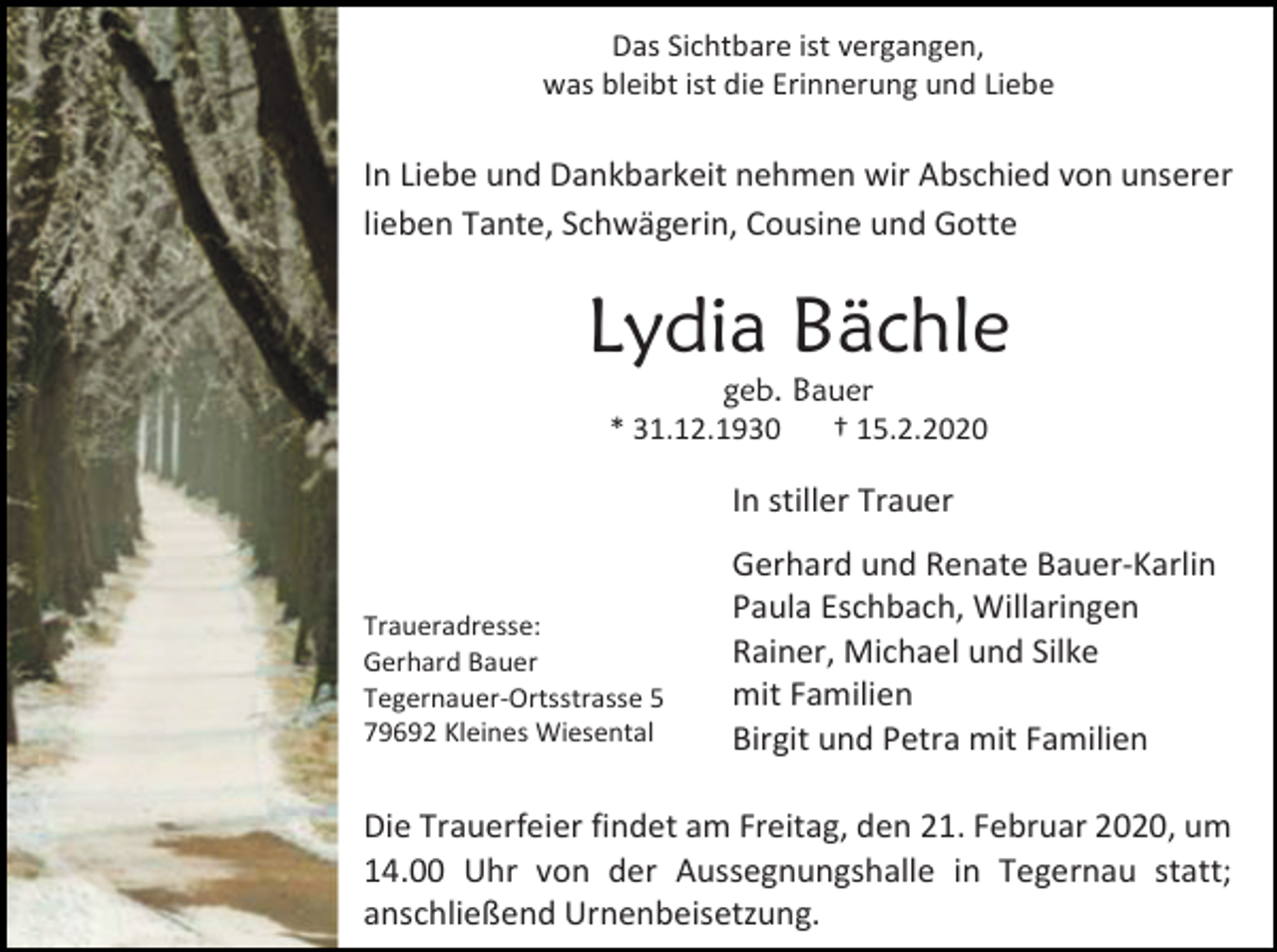 <p>Das Sichtbare ist vergangen,<br />was bleibt ist die Erinnerung und Liebe</p><p>In Liebe und Dankbarkeit nehmen wir Abschied von unserer<br />lieben Tante, Schwägerin, Cousine und Gotte</p><p>Lydia Bächle<br />geb. Bauer<br />* 31.12.1930<br />† 15.2.2020</p><p>In stiller Trauer</p><p>Traueradresse:<br />Gerhard Bauer<br />Tegernauer-Ortsstrasse 5<br />79692 Kleines Wiesental</p><p>Gerhard und Renate Bauer-Karlin<br />Paula Eschbach, Willaringen<br />Rainer, Michael und Silke<br />mit Familien<br />Birgit und Petra mit Familien</p><p>Die Trauerfeier findet am Freitag, den 21. Februar 2020, um<br />14.00 Uhr von der Aussegnungshalle in Tegernau statt;<br />anschließend Urnenbeisetzung.</p>