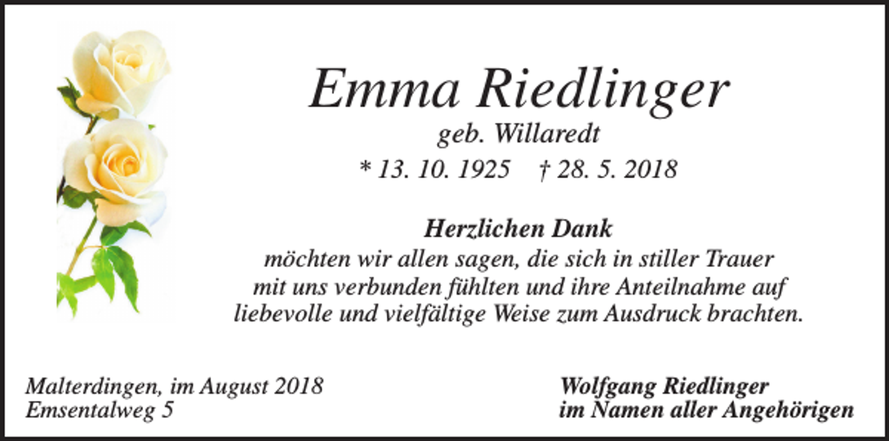 <p>Emma Riedlinger<br />geb. Willaredt<br />* 13. 10. 1925</p><p>† 28. 5. 2018</p><p>Herzlichen Dank<br />möchten wir allen sagen, die sich in stiller Trauer<br />mit uns verbunden fühlten und ihre Anteilnahme auf<br />liebevolle und vielfältige Weise zum Ausdruck brachten.<br />Malterdingen, im August 2018<br />Emsentalweg 5</p><p>Wolfgang Riedlinger<br />im Namen aller Angehörigen</p>