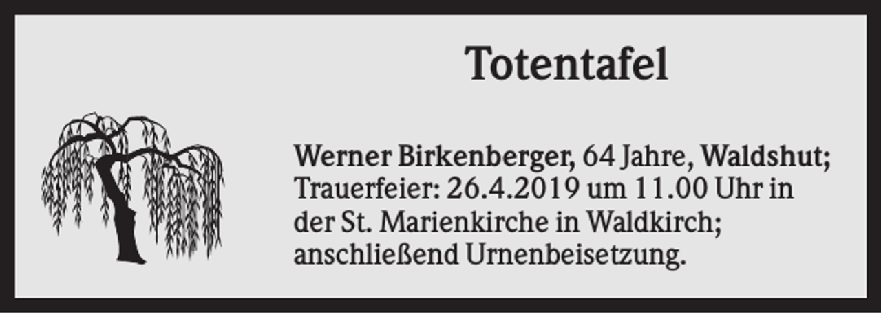 <p>Totentafel<br />Werner Birkenberger, 64 Jahre, Waldshut;<br />Trauerfeier: 26.4.2019 um 11.00 Uhr in<br />der St. Marienkirche in Waldkirch;<br />anschließend Urnenbeisetzung.</p>