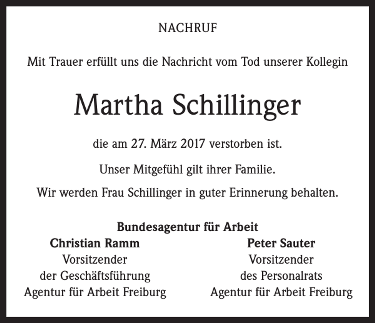 <p>NACHRUF<br />Mit Trauer erfüllt uns die Nachricht vom Tod unserer ­Kollegin</p><p>Martha Schillinger<br />die am 27. März 2017 verstorben ist.<br />Unser Mitgefühl gilt ihrer Familie.<br />Wir werden Frau Schillinger in guter Erinnerung behalten.<br />Bundesagentur für Arbeit</p><p>Christian Ramm<br />Peter Sauter</p><p>Vorsitzender<br />Vorsitzender<br />der Geschäftsführung<br />des Personalrats<br />Agentur für Arbeit Freiburg<br />Agentur für Arbeit Freiburg</p>