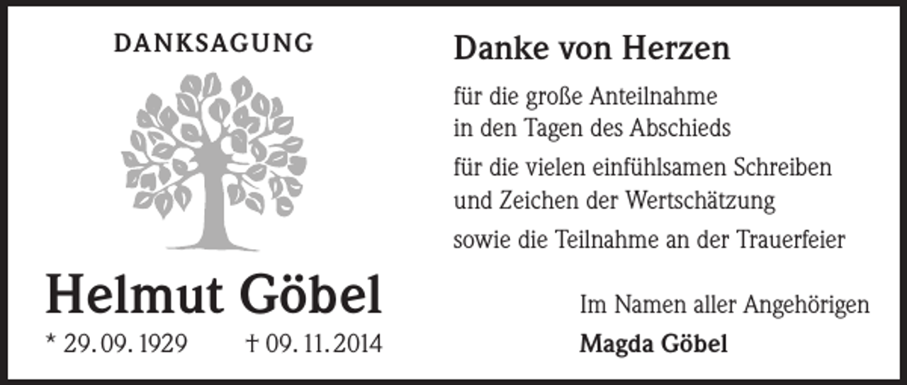 <p>DA N K SAG U NG</p><p>Danke von Herzen<br />für die große Anteilnahme<br />in den Tagen des Abschieds<br />für die vielen einfühlsamen Schreiben<br />und Zeichen der Wertschätzung<br />sowie die Teilnahme an der Trauerfeier</p><p>Helmut Göbel<br />* 29. 09. 1929</p><p>† 09. 11. 2014</p><p>Im Namen aller Angehörigen<br />Magda Göbel</p>
