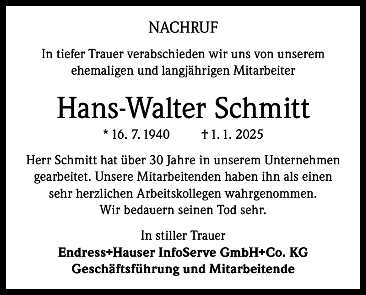 <p>NACHRUF<br />In tiefer Trauer verabschieden wir uns von unserem<br />ehemaligen und langjährigen Mitarbeiter</p><p>Hans-Walter Schmitt<br />* 16. 7. 1940</p><p>† 1. 1. 2025</p><p>Herr Schmitt hat über 30 Jahre in unserem Unternehmen<br />gearbeitet. Unsere Mitarbeitenden haben ihn als einen<br />sehr herzlichen Arbeitskollegen wahrgenommen.<br />Wir bedauern seinen Tod sehr.<br />In stiller Trauer<br />Endress+Hauser InfoServe GmbH+Co. KG<br />Geschäftsführung und Mitarbeitende</p>
