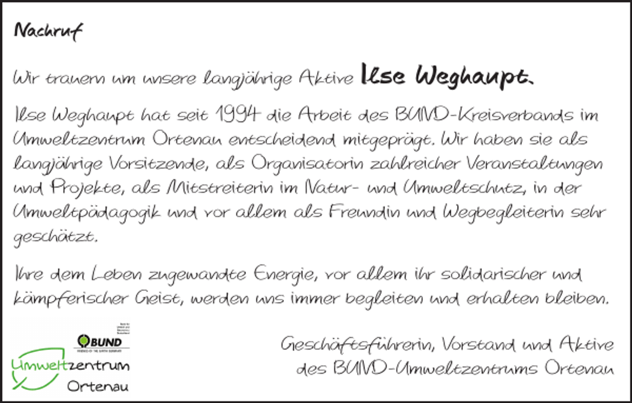 <p>Nachruf<br />Wir trauern um unsere langjährige Aktive</p><p>Ilse Weghaupt.</p><p>Ilse Weghaupt hat seit 1994 die Arbeit des BUND-Kreisverbands im<br />Umweltzentrum Ortenau entscheidend mitgeprägt. Wir haben sie als<br />langjährige Vorsitzende, als Organisatorin zahlreicher Veranstaltungen<br />und Projekte, als Mitstreiterin im Natur- und Umweltschutz, in der<br />Umweltpädagogik und vor allem als Freundin und Wegbegleiterin sehr<br />geschätzt.<br />Ihre dem Leben zugewandte Energie, vor allem ihr solidarischer und<br />kämpferischer Geist, werden uns immer begleiten und erhalten bleiben.<br />Geschäftsführerin, Vorstand und Aktive<br />des BUND-Umweltzentrums Ortenau</p>