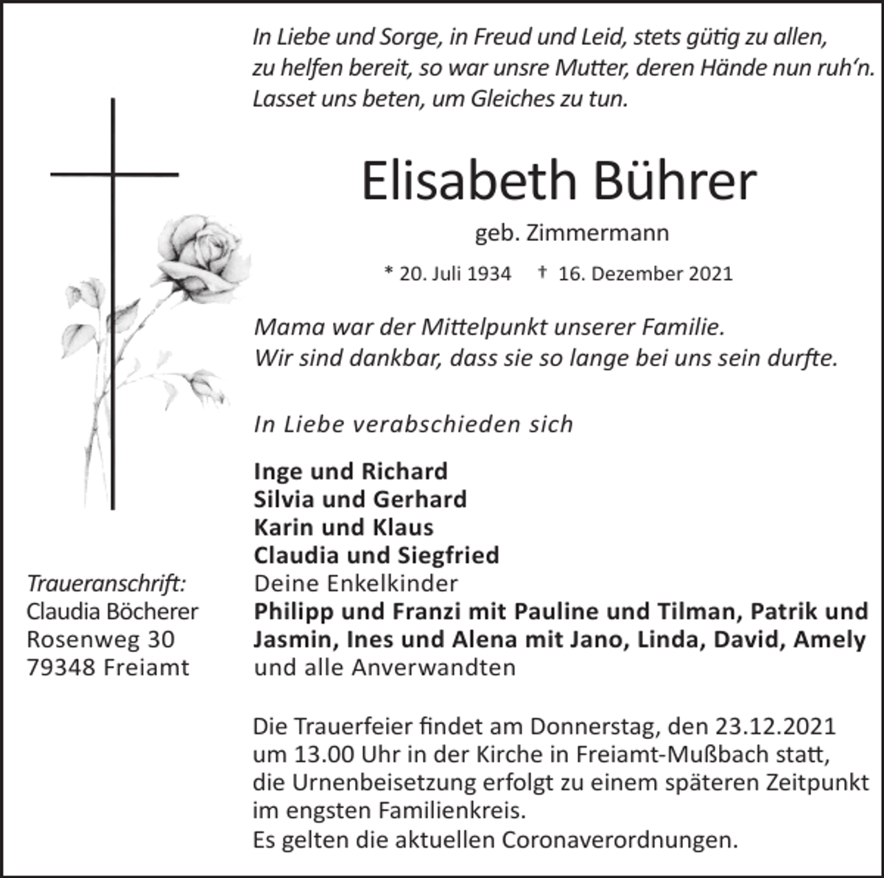 <p>In Liebe und Sorge, in Freud und Leid, stets gütig zu allen,<br />zu helfen bereit, so war unsre Mutter, deren Hände nun ruh‘n.<br />Lasset uns beten, um Gleiches zu tun.</p><p>Elisabeth Bührer<br />geb. Zimmermann<br />* 20. Juli 1934</p><p>† 16. Dezember 2021</p><p>Mama war der Mittelpunkt unserer Familie.<br />Wir sind dankbar, dass sie so lange bei uns sein durfte.<br />In Liebe verabschieden sich</p><p>Traueranschrift:<br />Claudia Böcherer<br />Rosenweg 30<br />79348 Freiamt</p><p>Inge und Richard<br />Silvia und Gerhard<br />Karin und Klaus<br />Claudia und Siegfried<br />Deine Enkelkinder<br />Philipp und Franzi mit Pauline und Tilman, Patrik und<br />Jasmin, Ines und Alena mit Jano, Linda, David, Amely<br />und alle Anverwandten<br />Die Trauerfeier findet am Donnerstag, den 23.12.2021<br />um 13.00 Uhr in der Kirche in Freiamt-Mußbach statt,<br />die Urnenbeisetzung erfolgt zu einem späteren Zeitpunkt<br />im engsten Familienkreis.<br />Es gelten die aktuellen Coronaverordnungen.</p>