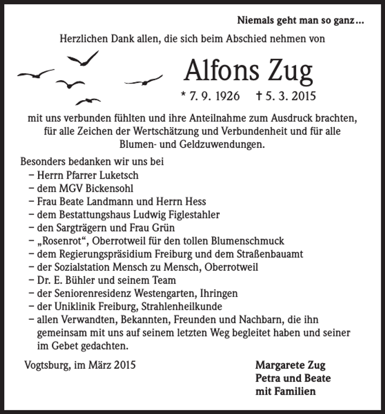 <p>Niemals geht man so ganz ...</p><p>Herzlichen Dank allen, die sich beim Abschied nehmen von</p><p>Alfons Zug<br />* 7. 9. 1926 = 5. 3. 2015<br />mit uns verbunden fühlten und ihre Anteilnahme zum Ausdruck brachten,<br />für alle Zeichen der Wertschätzung und Verbundenheit und für alle<br />Blumen- und Geldzuwendungen.<br />Besonders bedanken wir uns bei<br />– Herrn Pfarrer Luketsch<br />– dem MGV Bickensohl<br />– Frau Beate Landmann und Herrn Hess<br />– dem Bestattungshaus Ludwig Figlestahler<br />– den Sargträgern und Frau Grün<br />– „Rosenrot“, Oberrotweil für den tollen Blumenschmuck<br />– dem Regierungspräsidium Freiburg und dem Straßenbauamt<br />– der Sozialstation Mensch zu Mensch, Oberrotweil<br />– Dr. E. Bühler und seinem Team<br />– der Seniorenresidenz Westengarten, Ihringen<br />– der Uniklinik Freiburg, Strahlenheilkunde<br />– allen Verwandten, Bekannten, Freunden und Nachbarn, die ihn<br />­gemeinsam mit uns auf seinem letzten Weg begleitet haben und seiner<br />im Gebet gedachten.<br />Vogtsburg, im März 2015 Margarete Zug<br />Petra und Beate<br />mit Familien</p>