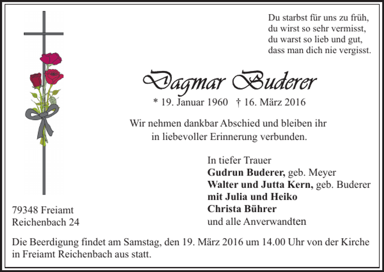 <p>Du starbst für uns zu früh,<br />du wirst so sehr vermisst,<br />du warst so lieb und gut,<br />dass man dich nie vergisst.</p><p>* 19. Januar 1960 † 16. März 2016<br />Wir nehmen dankbar Abschied und bleiben ihr<br />in liebevoller Erinnerung verbunden.</p><p>79348 Freiamt<br />Reichenbach 24</p><p>In tiefer Trauer<br />Gudrun Buderer, geb. Meyer<br />Walter und Jutta Kern, geb. Buderer<br />mit Julia und Heiko<br />Christa Bührer<br />und alle Anverwandten</p><p>Die Beerdigung findet am Samstag, den 19. März 2016 um 14.00 Uhr von der Kirche<br />in Freiamt Reichenbach aus statt.</p>
