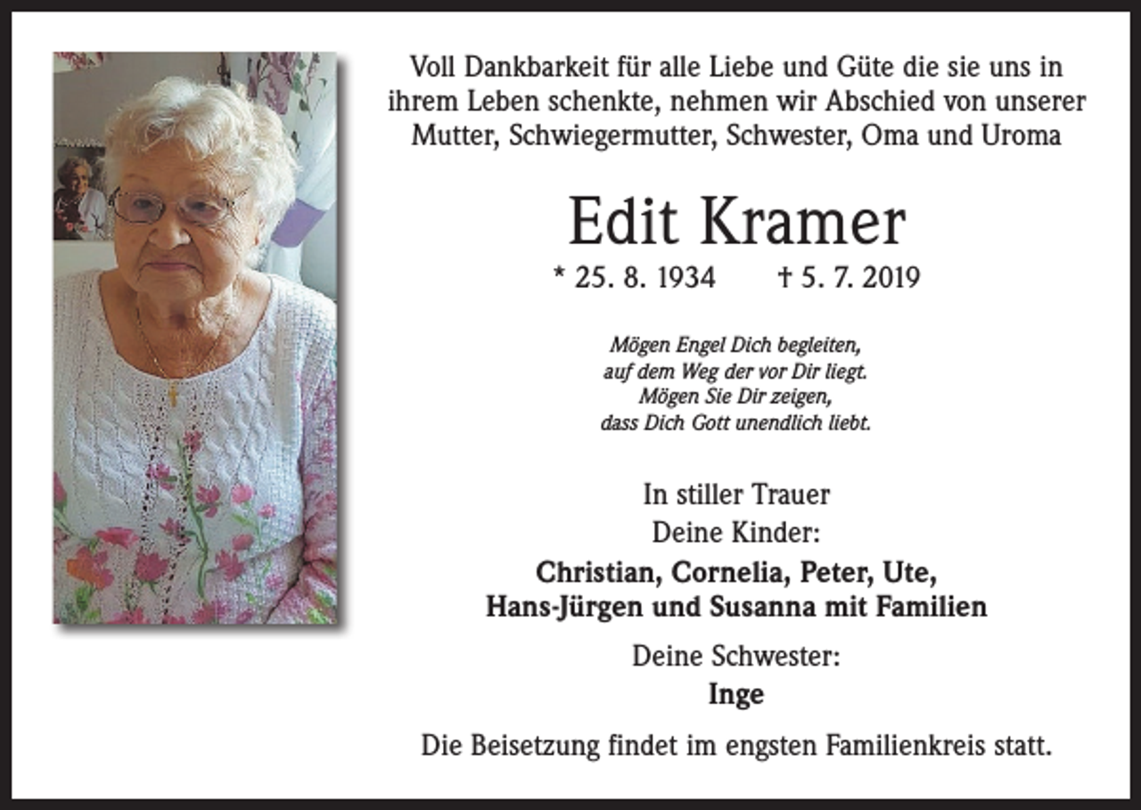 <p>Voll Dankbarkeit für alle Liebe und Güte die sie uns in<br />ihrem Leben schenkte, nehmen wir Abschied von unserer<br />Mutter, Schwiegermutter, Schwester, Oma und Uroma</p><p>Edit Kramer</p><p>* 25. 8. 1934 † 5. 7. 2019<br />Mögen Engel Dich begleiten,<br />auf dem Weg der vor Dir liegt.<br />Mögen Sie Dir zeigen,<br />dass Dich Gott unendlich liebt.</p><p>In stiller Trauer<br />Deine Kinder:<br />Christian, Cornelia, Peter, Ute,<br />Hans-Jürgen und Susanna mit Familien<br />Deine Schwester:<br />Inge<br />Die Beisetzung findet im engsten Familienkreis statt.</p>