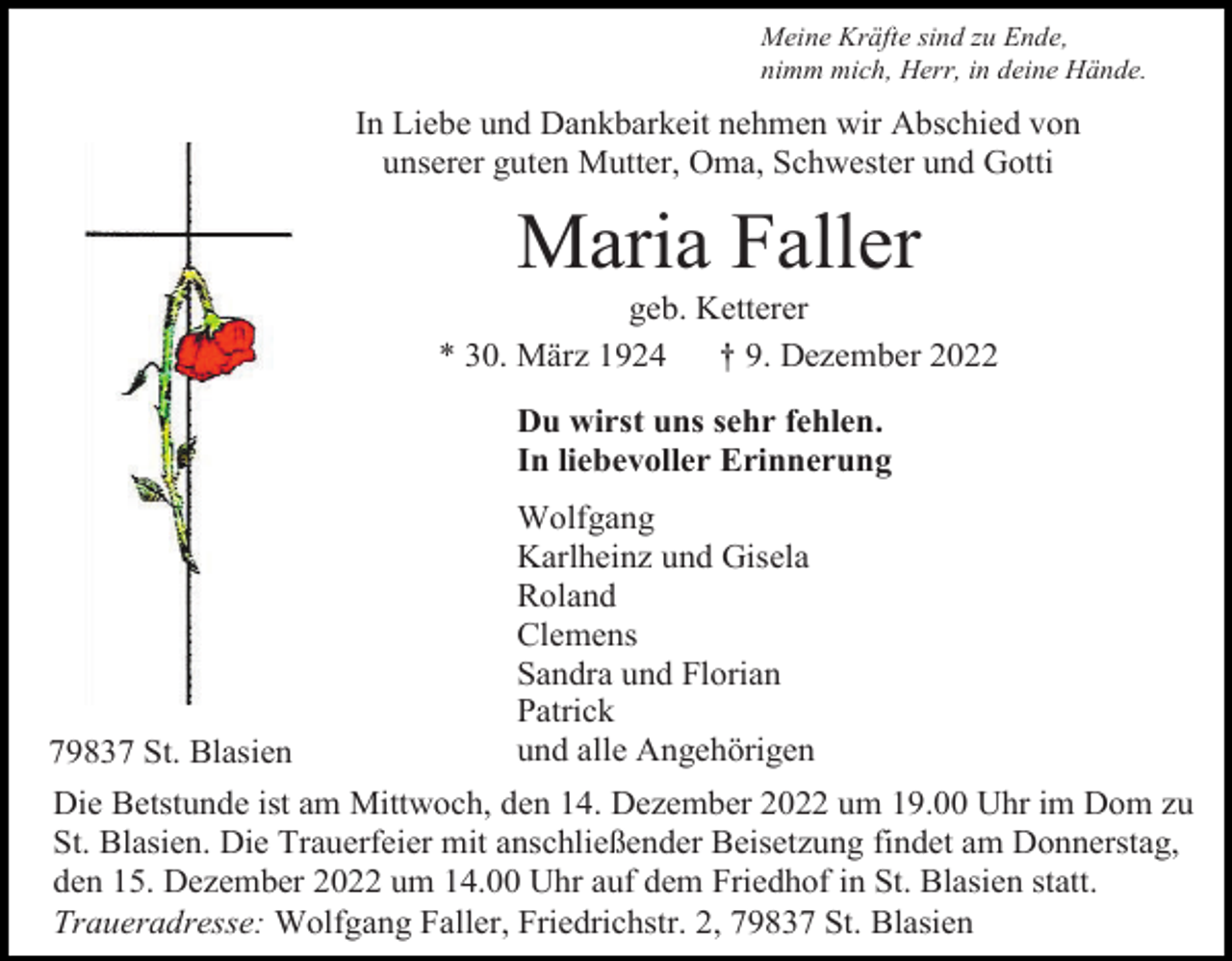 <p>Meine Kräfte sind zu Ende,<br />nimm mich, Herr, in deine Hände.</p><p>In Liebe und Dankbarkeit nehmen wir Abschied von<br />unserer guten Mutter, Oma, Schwester und Gotti</p><p>Maria Faller<br />geb. Ketterer<br />* 30. März 1924<br />† 9. Dezember 2022<br />Du wirst uns sehr fehlen.<br />In liebevoller Erinnerung</p><p>79837 St. Blasien</p><p>Wolfgang<br />Karlheinz und Gisela<br />Roland<br />Clemens<br />Sandra und Florian<br />Patrick<br />und alle Angehörigen</p><p>Die Betstunde ist am Mittwoch, den 14. Dezember 2022 um 19.00 Uhr im Dom zu<br />St. Blasien. Die Trauerfeier mit anschließender Beisetzung findet am Donnerstag,<br />den 15. Dezember 2022 um 14.00 Uhr auf dem Friedhof in St. Blasien statt.<br />Traueradresse: Wolfgang Faller, Friedrichstr. 2, 79837 St. Blasien</p>