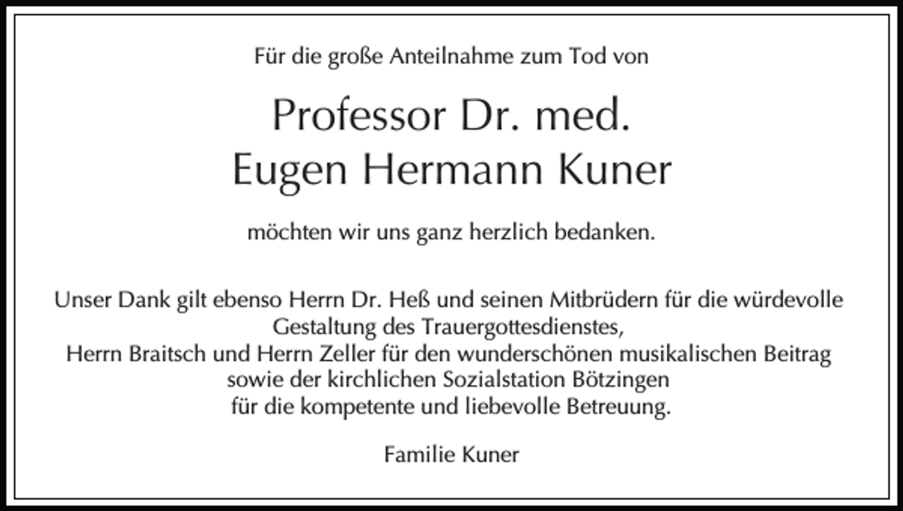<p>Für die große Anteilnahme zum Tod von</p><p>Professor Dr. med.<br />Eugen Hermann Kuner<br />möchten wir uns ganz herzlich bedanken.<br />Unser Dank gilt ebenso Herrn Dr. Heß und seinen Mitbrüdern für die würdevolle<br />Gestaltung des Trauergottesdienstes,<br />Herrn Braitsch und Herrn Zeller für den wunderschönen musikalischen Beitrag<br />sowie der kirchlichen Sozialstation Bötzingen<br />für die kompetente und liebevolle Betreuung.<br />Familie Kuner</p>