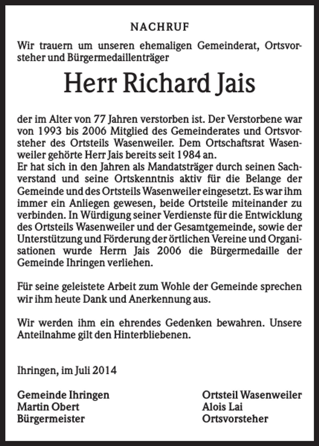 <p>NACHRUF<br />Wir trauern um unseren ehemaligen Gemeinderat, Ortsvorsteher und Bürgermedaillenträger</p><p>Herr Richard Jais<br />der im Alter von 77 Jahren verstorben ist. Der Verstorbene war<br />von 1993 bis 2006 Mitglied des Gemeinderates und Ortsvorsteher des Ortsteils Wasenweiler. Dem Ortschaftsrat Wasenweiler gehörte Herr Jais bereits seit 1984 an.<br />Er hat sich in den Jahren als Mandatsträger durch seinen Sachverstand und seine Ortskenntnis aktiv für die Belange der<br />Gemeinde und des Ortsteils Wasenweiler eingesetzt. Es war ihm<br />immer ein Anliegen gewesen, beide Ortsteile miteinander zu<br />verbinden. In Würdigung seiner Verdienste für die Entwicklung<br />des Ortsteils Wasenweiler und der Gesamtgemeinde, sowie der<br />Unterstützung und Förderung der örtlichen Vereine und Organisationen wurde Herrn Jais 2006 die Bürgermedaille der<br />Gemeinde Ihringen verliehen.<br />Für seine geleistete Arbeit zum Wohle der Gemeinde sprechen<br />wir ihm heute Dank und Anerkennung aus.<br />Wir werden ihm ein ehrendes Gedenken bewahren. Unsere<br />Anteilnahme gilt den Hinterbliebenen.<br />Ihringen, im Juli 2014<br />Gemeinde Ihringen<br />Martin Obert<br />Bürgermeister</p><p>Ortsteil Wasenweiler<br />Alois Lai<br />Ortsvorsteher</p>