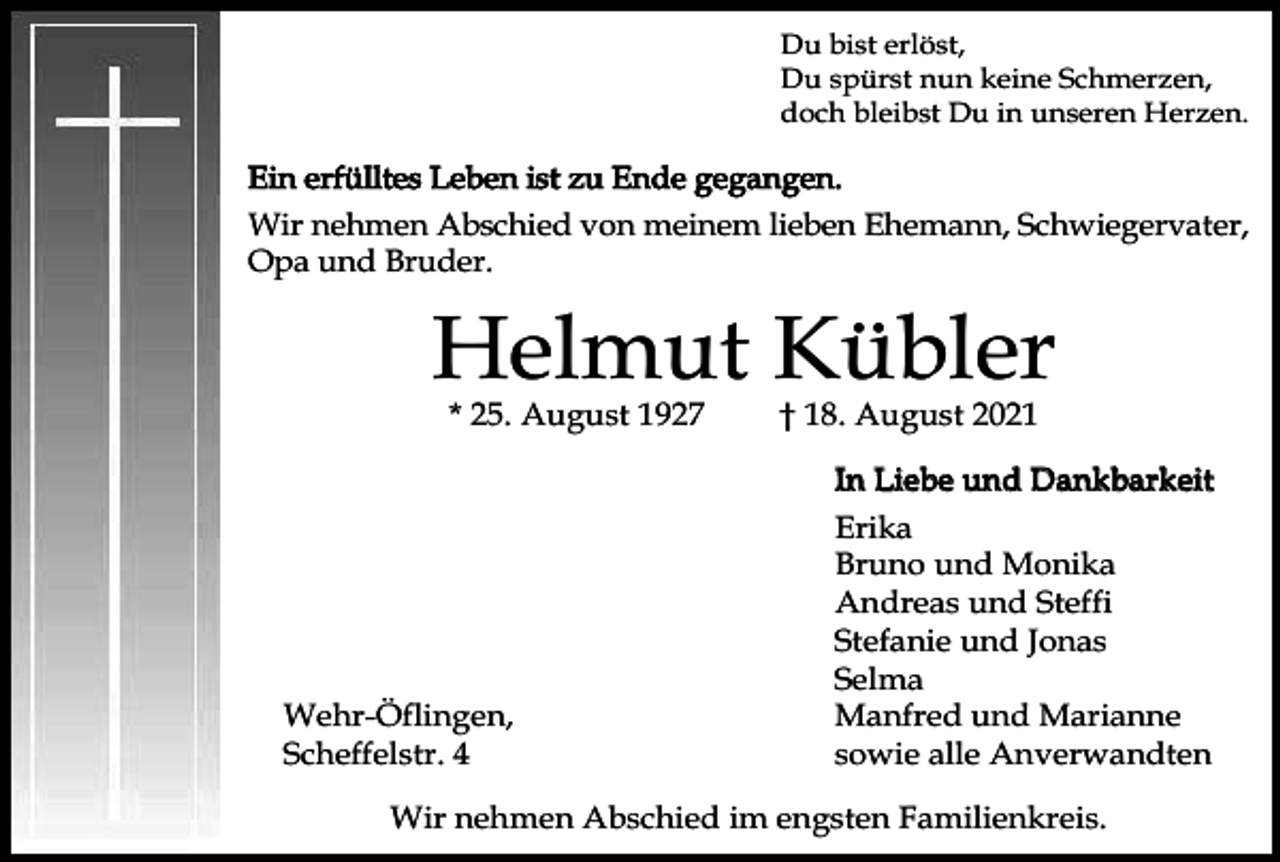 <p>Du bist erlöst,<br />Du spürst nun keine Schmerzen,<br />doch bleibst Du in unseren Herzen.</p><p>Ein erfülltes Leben ist zu Ende gegangen.<br />Wir nehmen Abschied von meinem lieben Ehemann, Schwiegervater,<br />Opa und Bruder.</p><p>Helmut Kübler<br />* 25. August 1927</p><p>Wehr-Öflingen,<br />Scheffelstr. 4</p><p>† 18. August 2021</p><p>In Liebe und Dankbarkeit<br />Erika<br />Bruno und Monika<br />Andreas und Steffi<br />Stefanie und Jonas<br />Selma<br />Manfred und Marianne<br />sowie alle Anverwandten</p><p>Wir nehmen Abschied im engsten Familienkreis.</p>