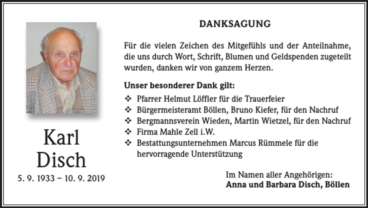 <p>DANKSAGUNG<br />Für die vielen Zeichen des Mitgefühls und der Anteilnahme,<br />die uns durch Wort, Schrift, Blumen und Geldspenden zugeteilt<br />wurden, danken wir von ganzem Herzen.</p><p>Karl<br />Disch<br />5. 9. 1933 – 10. 9. 2019</p><p>Unser besonderer Dank gilt:<br /> Pfarrer Helmut Löffler für die Trauerfeier<br /> Bürgermeisteramt Böllen, Bruno Kiefer, für den Nachruf<br /> Bergmannsverein Wieden, Martin Wietzel, für den Nachruf<br /> Firma Mahle Zell i.W.<br /> Bestattungsunternehmen Marcus Rümmele für die<br />hervorragende Unterstützung<br />Im Namen aller Angehörigen:<br />Anna und Barbara Disch, Böllen</p>