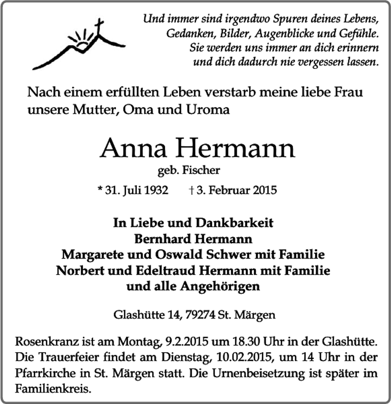 <p>Und immer sind irgendwo Spuren deines Lebens,<br />Gedanken, Bilder, Augenblicke und Gefühle.<br />Sie werden uns immer an dich erinnern<br />und dich dadurch nie vergessen lassen.</p><p>Nach einem erfüllten Leben verstarb meine liebe Frau<br />unsere Mutter, Oma und Uroma</p><p>Anna Hermann<br />geb. Fischer</p><p>* 31. Juli 1932</p><p>3. Februar 2015</p><p>In Liebe und Dankbarkeit<br />Bernhard Hermann<br />Margarete und Oswald Schwer mit Familie<br />Norbert und Edeltraud Hermann mit Familie<br />und alle Angehörigen<br />Glashütte 14, 79274 St. Märgen</p><p>Rosenkranz ist am Montag, 9.2.2015 um 18.30 Uhr in der Glashütte.<br />Die Trauerfeier findet am Dienstag, 10.02.2015, um 14 Uhr in der<br />Pfarrkirche in St. Märgen statt. Die Urnenbeisetzung ist später im<br />Familienkreis.</p>