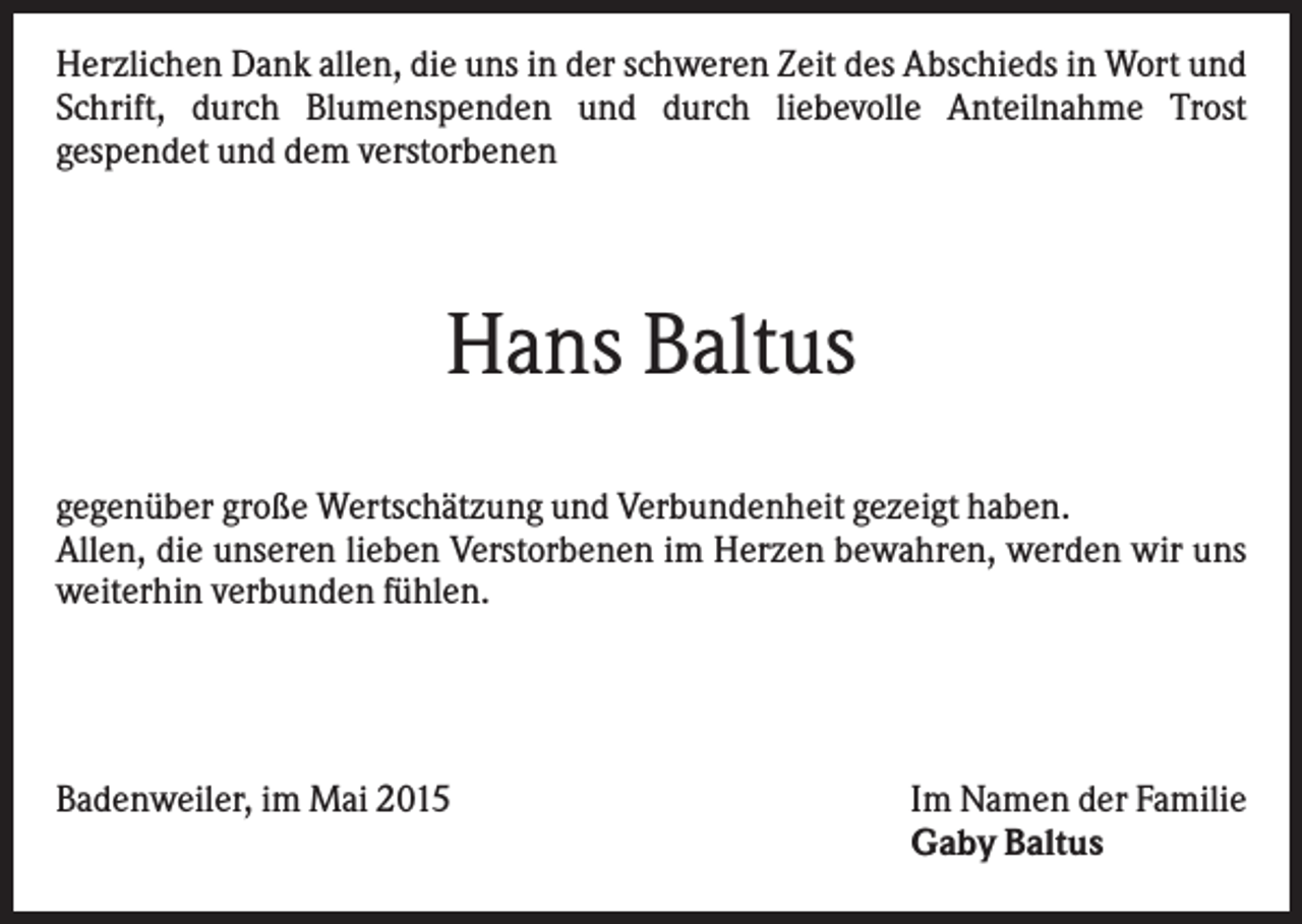 <p>Herzlichen Dank allen, die uns in der schweren Zeit des Abschieds in Wort und<br />Schrift, durch Blumenspenden und durch liebevolle Anteilnahme Trost<br />gespendet und dem verstorbenen</p><p>Hans Baltus<br />gegenüber große Wertschätzung und Verbundenheit gezeigt haben.<br />Allen, die unseren lieben Verstorbenen im Herzen bewahren, werden wir uns<br />weiterhin verbunden fühlen.</p><p>Badenweiler, im Mai 2015</p><p>Im Namen der Familie<br />Gaby Baltus</p>
