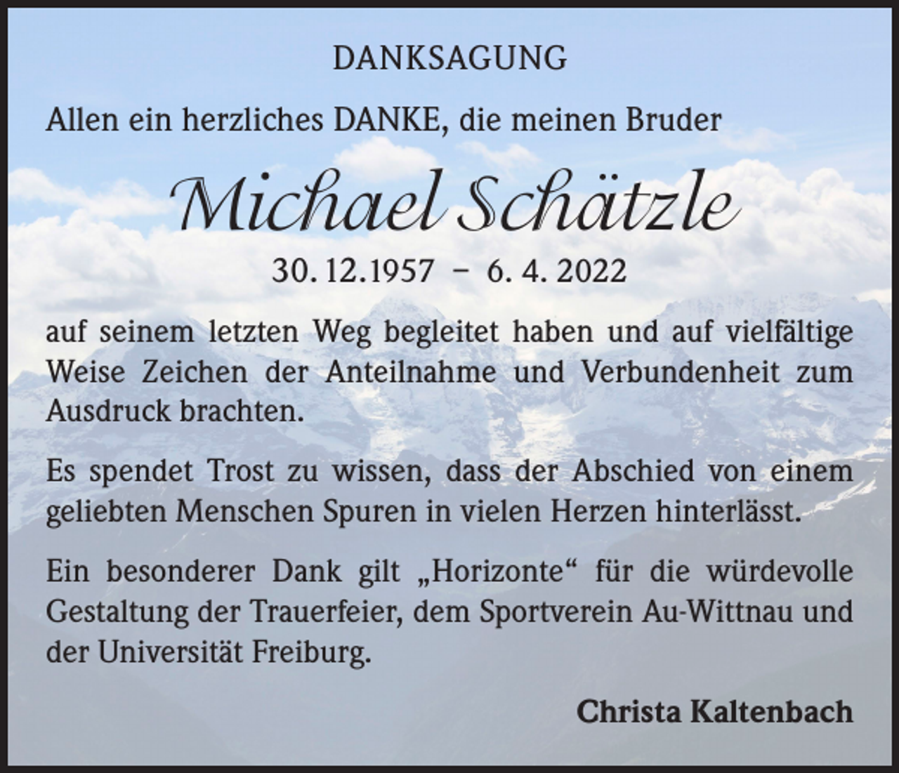 <p>DANKSAGUNG<br />Allen ein herzliches DANKE, die meinen Bruder</p><p>Michael Schätzle<br />30. 12.1957 – 6. 4. 2022</p><p>auf seinem letzten Weg begleitet haben und auf vielfältige<br />Weise Zeichen der Anteilnahme und Verbundenheit zum<br />Ausdruck brachten.<br />Es spendet Trost zu wissen, dass der Abschied von einem<br />­geliebten Menschen Spuren in vielen Herzen hinterlässt.<br />Ein besonderer Dank gilt „Horizonte“ für die würdevolle<br />­Gestaltung der Trauerfeier, dem Sportverein Au-Wittnau und<br />der Universität Freiburg.<br />Christa Kaltenbach</p>
