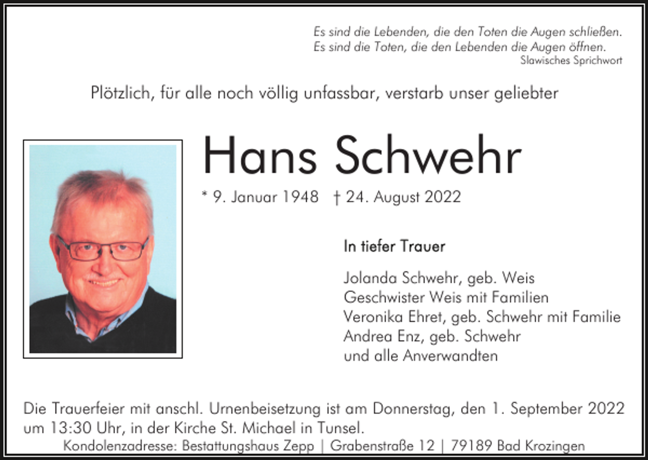 <p>Es sind die Lebenden, die den Toten die Augen schließen.<br />Es sind die Toten, die den Lebenden die Augen öffnen.<br />Slawisches Sprichwort</p><p>Plötzlich, für alle noch völlig unfassbar, verstarb unser geliebter</p><p>Hans Schwehr<br />* 9. Januar 1948 † 24. August 2022</p><p>Jolanda Schwehr, geb. Weis<br />Geschwister Weis mit Familien<br />Veronika Ehret, geb. Schwehr mit Familie<br />Andrea Enz, geb. Schwehr<br />und alle Anverwandten<br />Die Trauerfeier mit anschl. Urnenbeisetzung ist am Donnerstag, den 1. September 2022<br />um 13:30 Uhr, in der Kirche St. Michael in Tunsel.<br />Kondolenzadresse: Bestattungshaus Zepp | Grabenstraße 12 | 79189 Bad Krozingen</p>