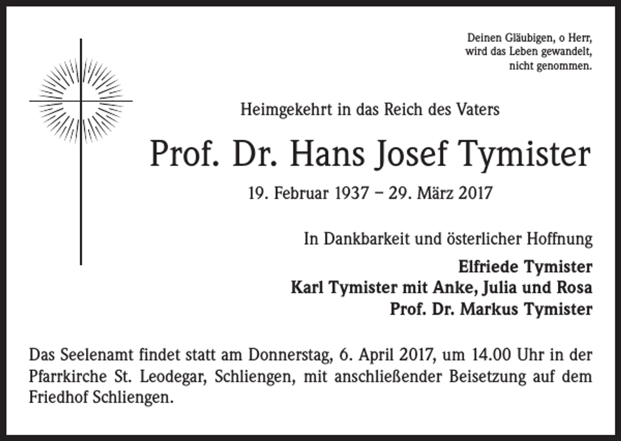 <p>Deinen Gläubigen, o Herr,<br />wird das Leben gewandelt,<br />nicht genommen.</p><p>Heimgekehrt in das Reich des Vaters</p><p>Prof. Dr. Hans Josef Tymister<br />19. Februar 1937 – 29. März 2017<br />In Dankbarkeit und österlicher Hoffnung<br />Elfriede Tymister<br />Karl Tymister mit Anke, Julia und Rosa<br />Prof. Dr. Markus Tymister<br />Das Seelenamt findet statt am Donnerstag, 6. April 2017, um 14.00 Uhr in der<br />Pfarrkirche St. Leodegar, Schliengen, mit anschließender Beisetzung auf dem<br />Friedhof Schliengen.</p>