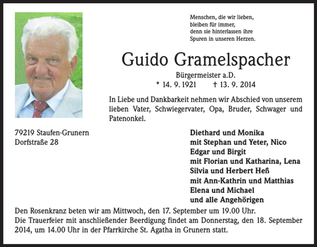 <p>Menschen, die wir lieben,<br />bleiben für immer,<br />denn sie hinterlassen ihre<br />Spuren in unseren Herzen.</p><p>Guido Gramelspacher<br />Bürgermeister a.D.<br />* 14. 9. 1921 † 13. 9. 2014</p><p>In Liebe und Dankbarkeit nehmen wir Abschied von unserem<br />lieben Vater, Schwiegervater, Opa, Bruder, Schwager und<br />Patenonkel.<br />79219 Staufen-Grunern<br />Diethard und Monika<br />Dorfstraße 28 mit Stephan und Yeter, Nico<br />Edgar und Birgit<br />mit Florian und Katharina, Lena<br />Silvia und Herbert Heß<br />mit Ann-Kathrin und Matthias<br />Elena und Michael<br />und alle Angehörigen<br />Den Rosenkranz beten wir am Mittwoch, den 17. September um 19.00 Uhr.<br />Die Trauerfeier mit anschließender Beerdigung findet am Donnerstag, den 18. September<br />2014, um 14.00 Uhr in der Pfarrkirche St. Agatha in Grunern statt.</p>