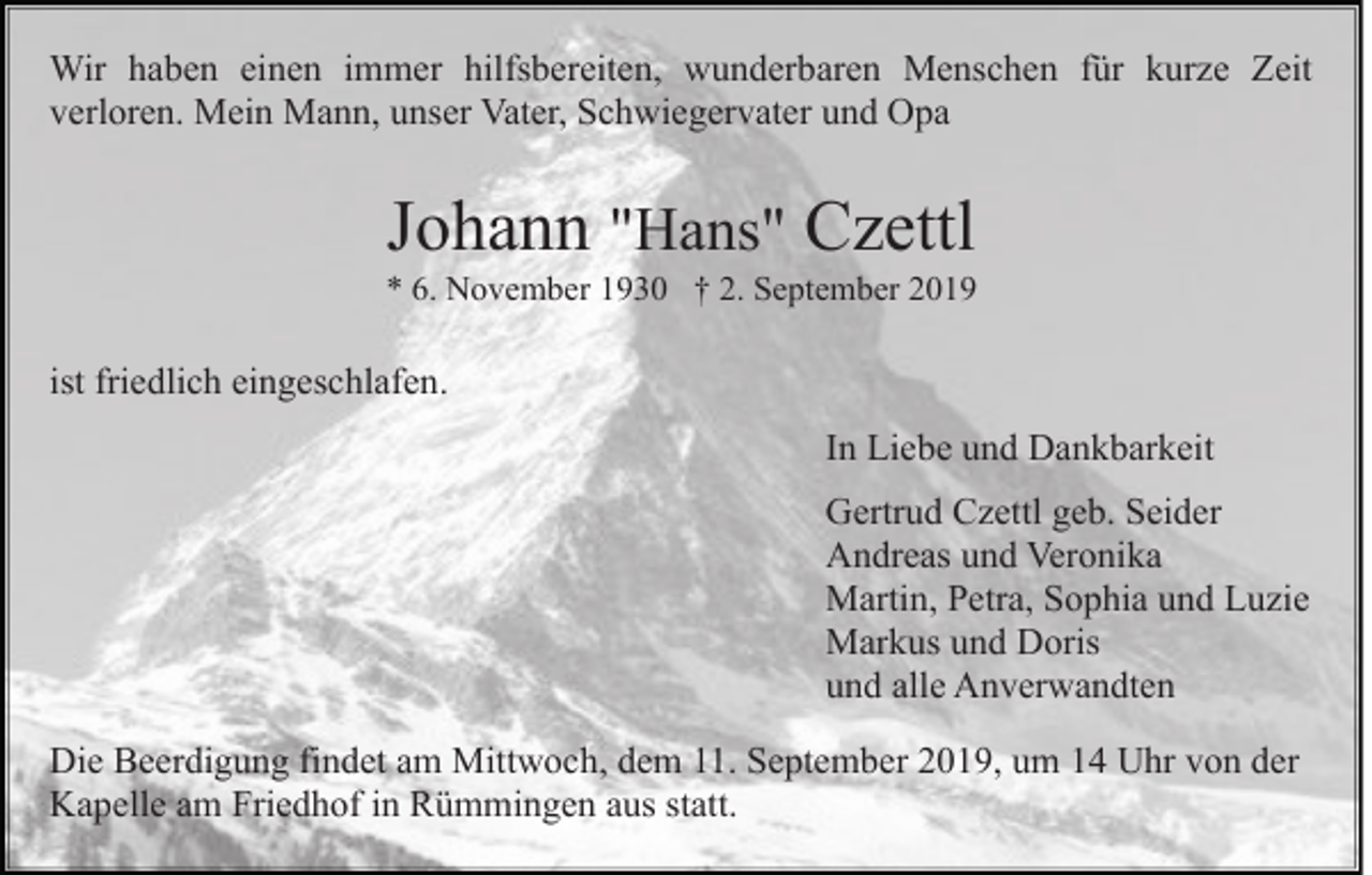 <p>Wir haben einen immer hilfsbereiten, wunderbaren Menschen für kurze Zeit<br />verloren. Mein Mann, unser Vater, Schwiegervater und Opa</p><p>Johann "Hans" Czettl<br />* 6. November 1930 † 2. September 2019</p><p>ist friedlich eingeschlafen.<br />In Liebe und Dankbarkeit<br />Gertrud Czettl geb. Seider<br />Andreas und Veronika<br />Martin, Petra, Sophia und Luzie<br />Markus und Doris<br />und alle Anverwandten<br />Die Beerdigung findet am Mittwoch, dem 11. September 2019, um 14 Uhr von der<br />Kapelle am Friedhof in Rümmingen aus statt.</p>