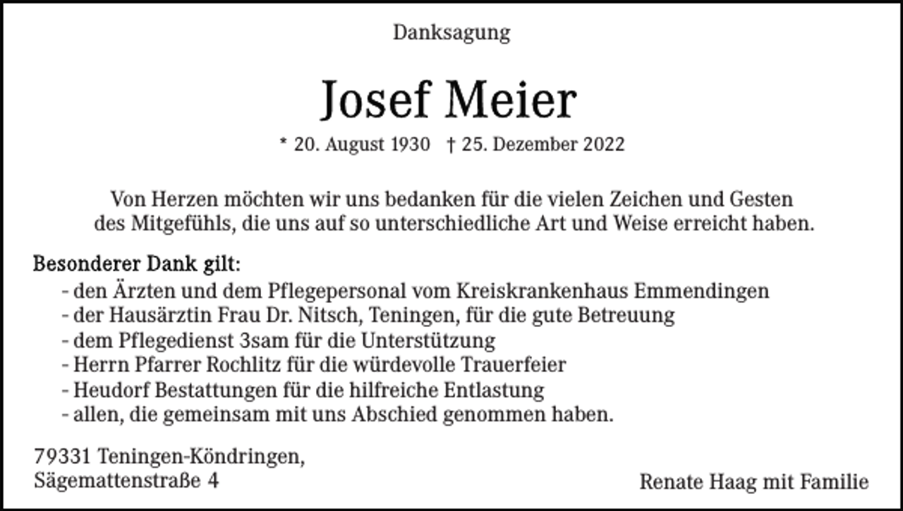 <p>Danksagung</p><p>* 20. August 1930 † 25. Dezember 2022</p><p>Von Herzen möchten wir uns bedanken für die vielen Zeichen und Gesten<br />des Mitgefühls, die uns auf so unterschiedliche Art und Weise erreicht haben.<br />- den Ärzten und dem Pflegepersonal vom Kreiskrankenhaus Emmendingen<br />- der Hausärztin Frau Dr. Nitsch, Teningen, für die gute Betreuung<br />- dem Pflegedienst 3sam für die Unterstützung<br />- Herrn Pfarrer Rochlitz für die würdevolle Trauerfeier<br />- Heudorf Bestattungen für die hilfreiche Entlastung<br />- allen, die gemeinsam mit uns Abschied genommen haben.<br />79331 Teningen-Köndringen,<br />Sägemattenstraße 4</p><p>Renate Haag mit Familie</p>