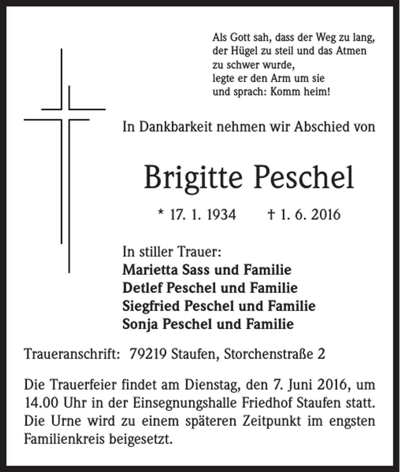<p>Als Gott sah, dass der Weg zu lang,<br />der Hügel zu steil und das Atmen<br />zu schwer wurde,<br />legte er den Arm um sie<br />und sprach: Komm heim!</p><p>In Dankbarkeit nehmen wir Abschied von</p><p>Brigitte Peschel<br />* 17. 1. 1934 † 1. 6. 2016<br />In stiller Trauer:<br />Marietta Sass und Familie<br />Detlef Peschel und Familie<br />Siegfried Peschel und Familie<br />Sonja Peschel und Familie<br />Traueranschrift: 79219 Staufen, Storchenstraße 2<br />Die Trauerfeier findet am Dienstag, den 7. Juni 2016, um<br />14.00 Uhr in der Einsegnungshalle Friedhof Staufen statt.<br />Die Urne wird zu einem späteren Zeitpunkt im engsten<br />Familienkreis beigesetzt.</p>