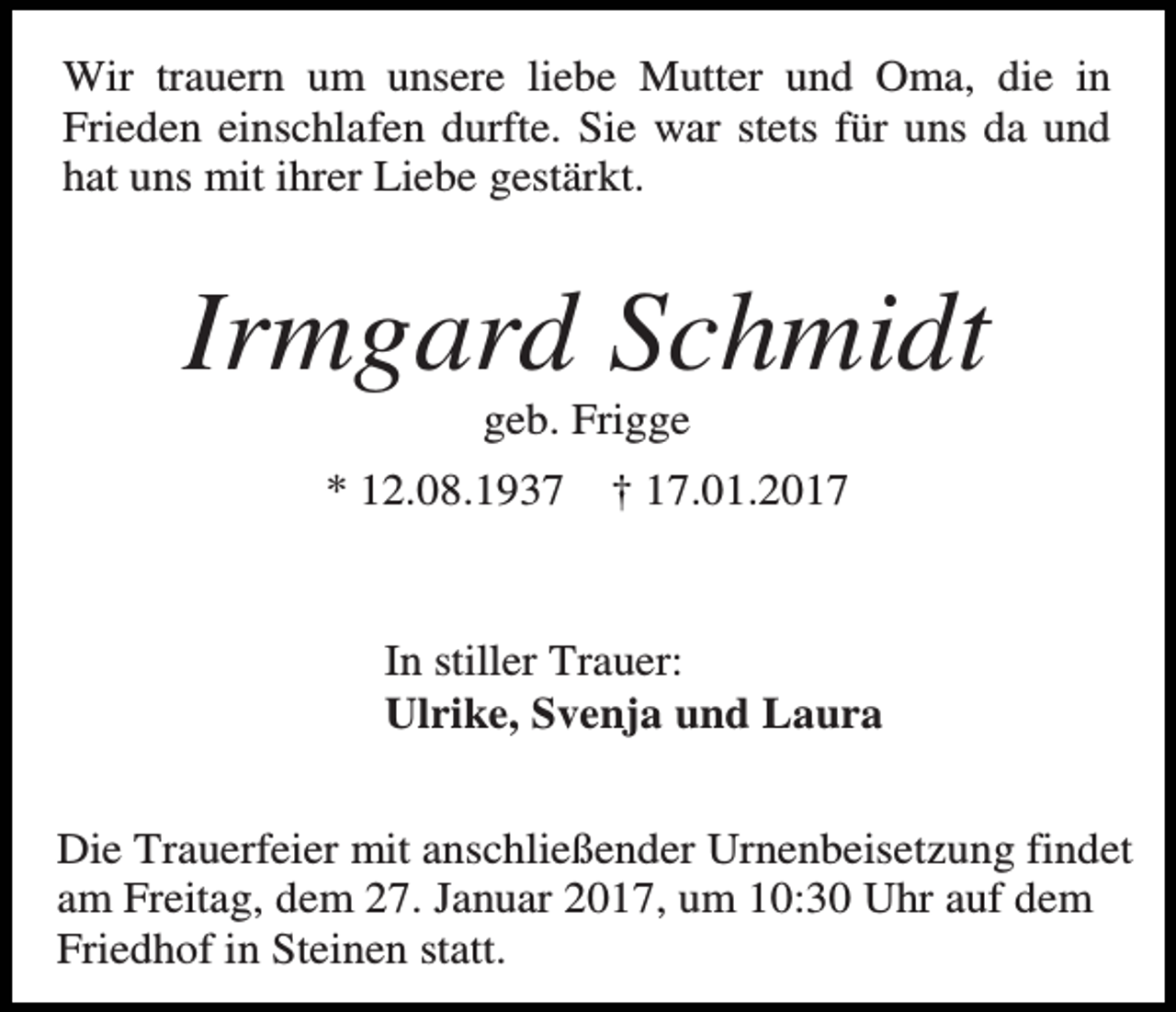 <p>Wir trauern um unsere liebe Mutter und Oma, die in<br />Frieden einschlafen durfte. Sie war stets für uns da und<br />hat uns mit ihrer Liebe gestärkt.</p><p>Irmgard Schmidt<br />geb. Frigge<br />* 12.08.1937</p><p>† 17.01.2017</p><p>In stiller Trauer:<br />Ulrike, Svenja und Laura<br />Die Trauerfeier mit anschließender Urnenbeisetzung findet<br />am Freitag, dem 27. Januar 2017, um 10:30 Uhr auf dem<br />Friedhof in Steinen statt.</p>