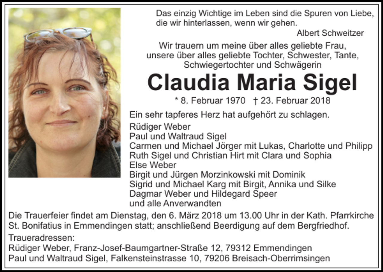 <p>DDas<br />a s eieinzig<br />n zi g Wichtige<br />Wi c hti g e i im<br />m Leben<br />L e b e n sind<br />si n d die<br />di e Spuren<br />S p ur e n von<br />v o n Liebe,<br />Li e b e,<br />die<br />hinterlassen,<br />di<br />e wir<br />wir hi<br />nt erl a s s e n, wenn<br />w e n n wir<br />wir ggehen.<br />e h e n.<br />Al b ert SSchweitzer<br />c h w eit z er<br />Albert</p><p>Wir<br />alles<br />Wir tr trauern<br />a u er n u um<br />m mmeine<br />ei n e ü über<br />b er all<br />e s ggeliebte<br />eli e bt e Frau,<br />Fr a u,<br />uunsere<br />n s er e üüber<br />b er all<br />e s ggeliebte<br />eli e bt e Tochter,<br />T o c ht er, Schwester,<br />S c h w e st er , Tante,<br />T a nt e,<br />alles<br />S c h wi e g ert o c ht er uund<br />n d SSchwägerin<br />c h w ä g eri n<br />Schwiegertochter</p><p>Claudia<br />Sigel<br />Cl<br />a u di a Maria<br />M ari a Si<br />g el<br />* 8.<br />8. Februar<br />F e br u ar 1970<br />1 9 7 0 †† 23.<br />2 3. Februar<br />F e br u ar 22</p><p>Ei<br />Ein<br />n ssehr<br />e hr t tapferes<br />a pf er e s Herz<br />H er z hat<br />h at aaufgehört<br />uf g e h ört zzu<br />u sschlagen.<br />c hl a g e n.<br />RRüdiger<br />ü di g er Weber<br />W e b er<br />PPaul<br />a ul uund<br />n d Waltraud<br />W altr a u d Si<br />ge l<br />Sigel<br />CCarmen<br />ar m e n uund<br />n d Michael<br />Mi c h a el JJörger<br />ör g er mit<br />mit LLukas,<br />u k a s, Charlotte<br />C h arl o tt e und<br />u n d Philipp<br />P hili p p<br />RRuth<br />ut h SiSigel<br />g el uund<br />n d CChristian<br />hri sti a n Hirt<br />Hirt mit<br />mit Clara<br />Cl ar a uund<br />n d Sophia<br />S o p hi a<br />Else<br />El<br />s e Weber<br />W e b er<br />Bir<br />git uund<br />n d JJürgen<br />ür g e n Morzinkowski<br />M or z i n k o w s ki mit<br />mit Dominik<br />D o mi ni k<br />Birgit<br />Sigrid<br />Si<br />gri d uund<br />n d Michael<br />Mi c h a el KKarg<br />ar g mit<br />mit Birgit,<br />Bir git, Annika<br />A n ni k a uund<br />n d Silke<br />Sil k e<br />D a g m ar Weber<br />W e b er uund<br />n d Hil<br />d e g ar d Speer<br />S p e er<br />Dagmar<br />Hildegard<br />und<br />alle<br />u n d all<br />e Anverwandten<br />A n v er w a n dt e n<br />Die<br />Di<br />e TrTrauerfeier<br />a u erf ei er fifindet<br />n d et aam<br />m DiDienstag,<br />e n st a g, dden<br />e n 6.6. MMärz<br />ä r z 2018<br />2 0 1 8 um<br />u m 13.00<br />1 3. Uhr<br />U hr in<br />in dder<br />er Kath.<br />K at h. Pfarrkirche<br />Pf arr kir c h e<br />St.<br />o nif ati u s i in<br />n EEmmendingen<br />m m e n di n g e n st<br />att; aanschließend<br />n s c hli e ß e n d Beerdigung<br />B e er di g u n g aauf<br />uf ddem<br />e m BBergfriedhof.<br />er gfri e d h of.<br />St. BBonifatius<br />statt;<br />Traueradressen:<br />Tr<br />a u er a dr e s s e n:<br />RRüdiger<br />ü di g er Weber,<br />W e b er, Fr<br />a n z- J o s ef- B a u m g art n er- Str a ß e 112,<br />2, 779312<br />9 3 1 2 Emmendingen<br />E m m e n di n g e n<br />Franz-Josef-Baumgartner-Straße<br />PPaul<br />a ul uund<br />n d Waltraud<br />W altr a u d Si<br />g e l, Falkensteinstrasse<br />F al k e n st ei n str a s s e 10,<br />1 0, 79206<br />7 9 2 0 6 Breisach-Oberrimsingen<br />Br ei s a c h- O b erri m si n g e n<br />Sigel,</p>