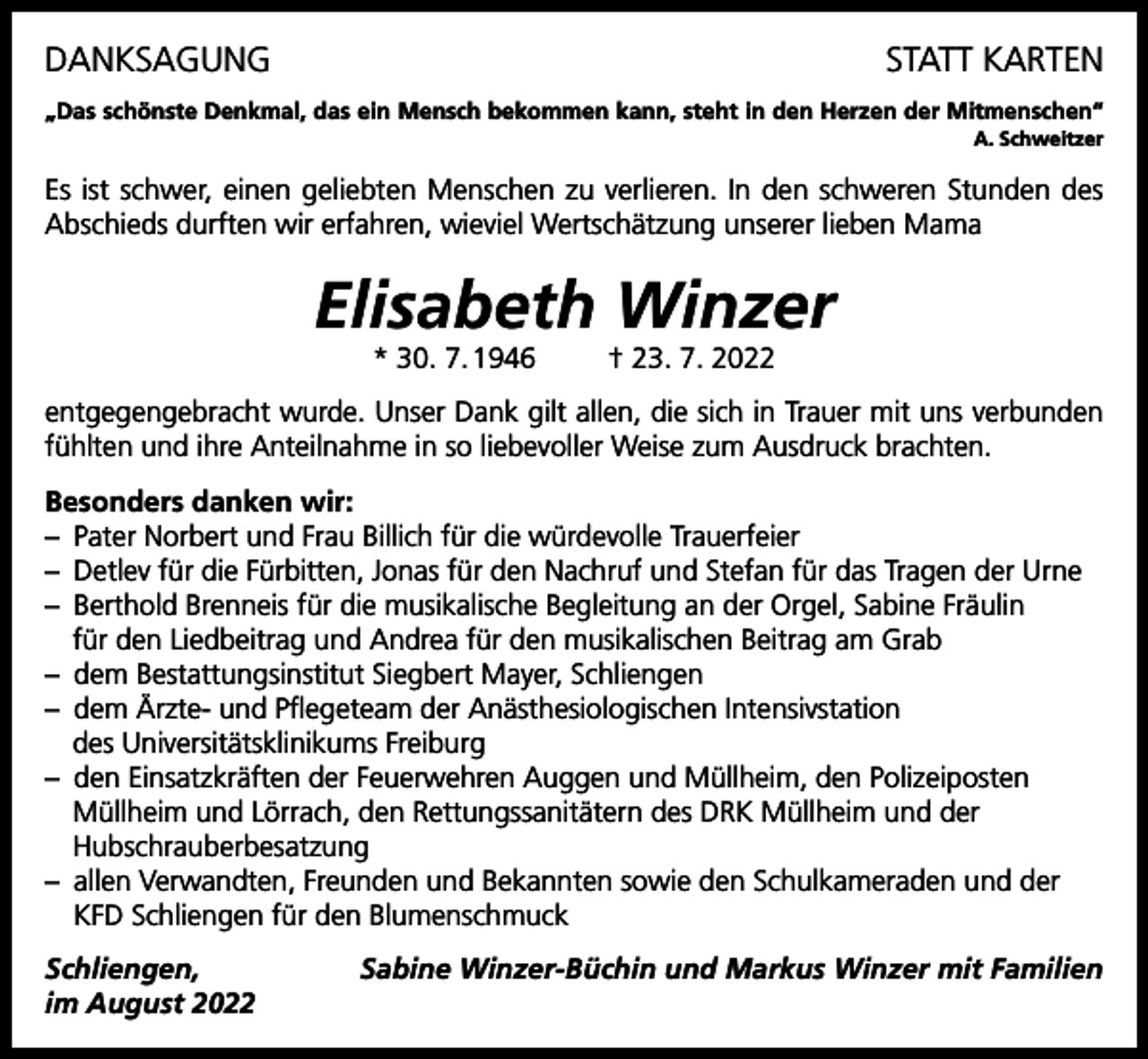 <p>DANKSAGUNG</p><p>STATT KARTEN</p><p>„Das schönste Denkmal, das ein Mensch bekommen kann, steht in den Herzen der Mitmenschen“</p><p>A. Schweitzer</p><p>Es ist schwer, einen geliebten Menschen zu verlieren. In den schweren Stunden des<br />Abschieds durften wir erfahren, wieviel Wertschätzung unserer lieben Mama</p><p>Elisabeth Winzer<br />* 30. 7. 1946</p><p>† 23. 7. 2022</p><p>entgegengebracht wurde. Unser Dank gilt allen, die sich in Trauer mit uns verbunden<br />fühlten und ihre Anteilnahme in so liebevoller Weise zum Ausdruck brachten.<br />Besonders danken wir:<br />– Pater Norbert und Frau Billich für die würdevolle Trauerfeier<br />– Detlev für die Fürbitten, Jonas für den Nachruf und Stefan für das Tragen der Urne<br />– Berthold Brenneis für die musikalische Begleitung an der Orgel, Sabine Fräulin<br />für den Liedbeitrag und Andrea für den musikalischen Beitrag am Grab<br />– dem Bestattungsinstitut Siegbert Mayer, Schliengen<br />– dem Ärzte- und Pflegeteam der Anästhesiologischen Intensivstation<br />des Universitätsklinikums Freiburg<br />– den Einsatzkräften der Feuerwehren Auggen und Müllheim, den Polizeiposten<br />Müllheim und Lörrach, den Rettungssanitätern des DRK Müllheim und der<br />Hubschrauberbesatzung<br />– allen Verwandten, Freunden und Bekannten sowie den Schulkameraden und der<br />KFD Schliengen für den Blumenschmuck<br />Schliengen,<br />im August 2022</p><p>Sabine Winzer-Büchin und Markus Winzer mit Familien</p>