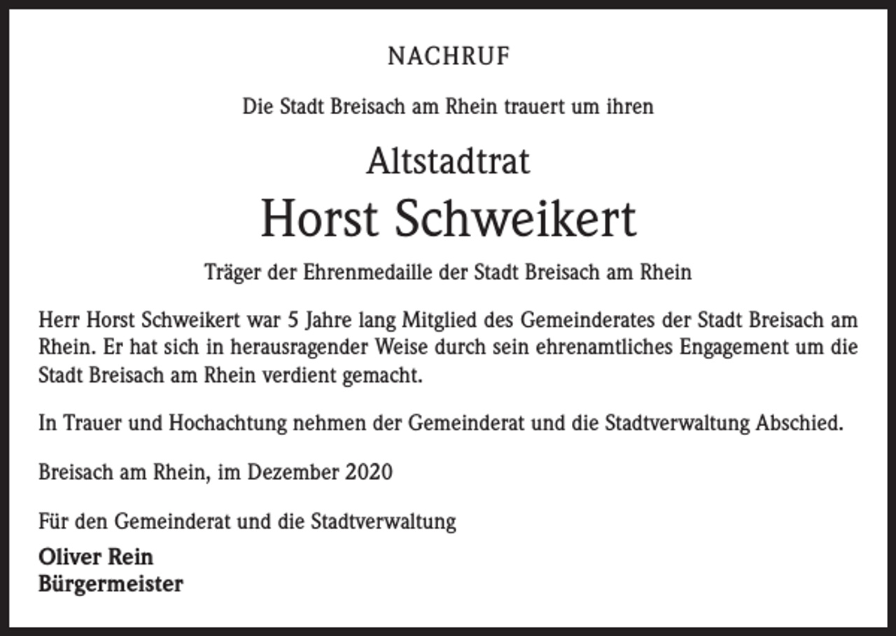 <p>NACHRUF<br />Die Stadt Breisach am Rhein trauert um ihren</p><p>Altstadtrat</p><p>Horst Schweikert<br />Träger der Ehrenmedaille der Stadt Breisach am Rhein<br />Herr Horst Schweikert war 5 Jahre lang Mitglied des Gemeinderates der Stadt Breisach am<br />Rhein. Er hat sich in herausragender Weise durch sein ehrenamtliches Engagement um die<br />Stadt Breisach am Rhein verdient gemacht.<br />In Trauer und Hochachtung nehmen der Gemeinderat und die Stadtverwaltung Abschied.<br />Breisach am Rhein, im Dezember 2020<br />Für den Gemeinderat und die Stadtverwaltung</p><p>Oliver Rein<br />Bürgermeister</p>