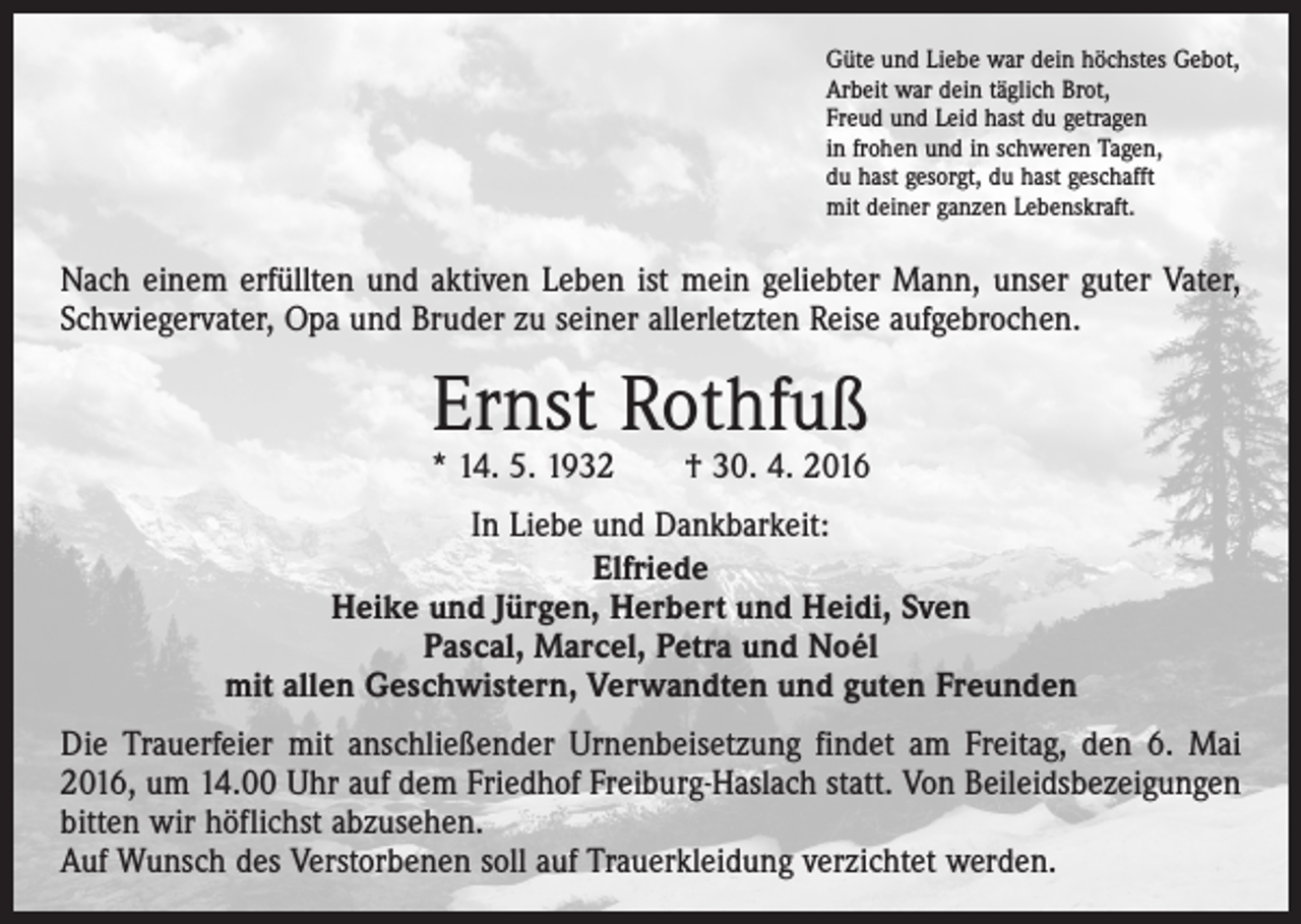 <p>Güte und Liebe war dein höchstes Gebot,<br />Arbeit war dein täglich Brot,<br />Freud und Leid hast du getragen<br />in frohen und in schweren Tagen,<br />du hast gesorgt, du hast geschafft<br />mit deiner ganzen Lebenskraft.</p><p>Nach einem erfüllten und aktiven Leben ist mein geliebter Mann, unser guter Vater,<br />Schwiegervater, Opa und Bruder zu seiner allerletzten Reise aufgebrochen.</p><p>Ernst Rothfuß</p><p>* 14. 5. 1932 † 30. 4. 2016<br />In Liebe und Dankbarkeit:<br />Elfriede<br />Heike und Jürgen, Herbert und Heidi, Sven<br />Pascal, Marcel, Petra und Noél<br />mit allen Geschwistern, Verwandten und guten Freunden<br />Die Trauerfeier mit anschließender Urnenbeisetzung findet am Freitag, den 6. Mai<br />2016, um 14.00 Uhr auf dem Friedhof Freiburg-Haslach statt. Von Beileidsbezeigungen<br />bitten wir höflichst abzusehen.<br />Auf Wunsch des Verstorbenen soll auf Trauerkleidung verzichtet werden.</p>
