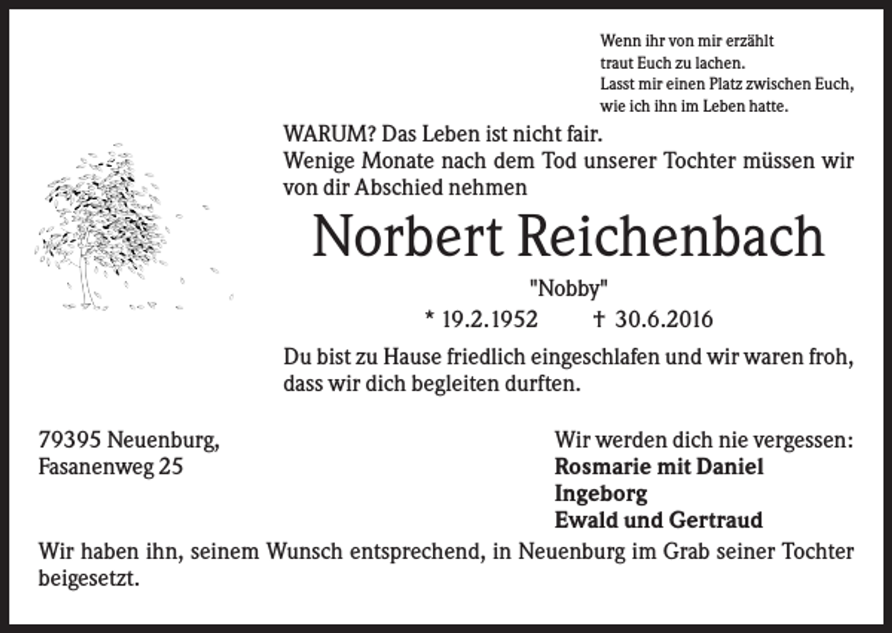 <p>Wenn ihr von mir erzählt<br />traut Euch zu lachen.<br />Lasst mir einen Platz zwischen Euch,<br />wie ich ihn im Leben hatte.</p><p>WARUM? Das Leben ist nicht fair.<br />Wenige Monate nach dem Tod unserer Tochter müssen wir<br />von dir Abschied nehmen</p><p>Norbert Reichenbach<br />"Nobby"<br />* 19.2.1952<br />† 30.6.2016<br />Du bist zu Hause friedlich eingeschlafen und wir waren froh,<br />dass wir dich begleiten durften.<br />79395 Neuenburg,<br />Fasanenweg 25</p><p>Wir werden dich nie vergessen:<br />Rosmarie mit Daniel<br />Ingeborg<br />Ewald und Gertraud<br />Wir haben ihn, seinem Wunsch entsprechend, in Neuenburg im Grab seiner Tochter<br />beigesetzt.</p>