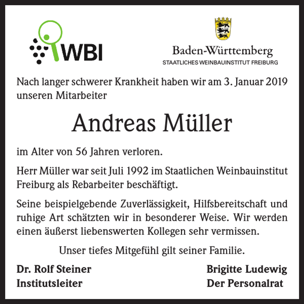 <p>STAATLICHES WEINBAUINSTITUT FREIBURG</p><p>Nach langer schwerer Krankheit haben wir am 3. Januar 2019<br />unseren Mitarbeiter</p><p>Andreas Müller<br />im Alter von 56 Jahren verloren.<br />Herr Müller war seit Juli 1992 im Staatlichen Weinbauinstitut<br />Freiburg als Rebarbeiter beschäftigt.<br />Seine beispielgebende Zuverlässigkeit, Hilfsbereitschaft und<br />ruhige Art schätzten wir in besonderer Weise. Wir werden<br />einen äußerst liebenswerten Kollegen sehr vermissen.<br />Unser tiefes Mitgefühl gilt seiner Familie.<br />Dr. Rolf Steiner<br />Institutsleiter</p><p>Brigitte Ludewig<br />Der Personalrat</p>